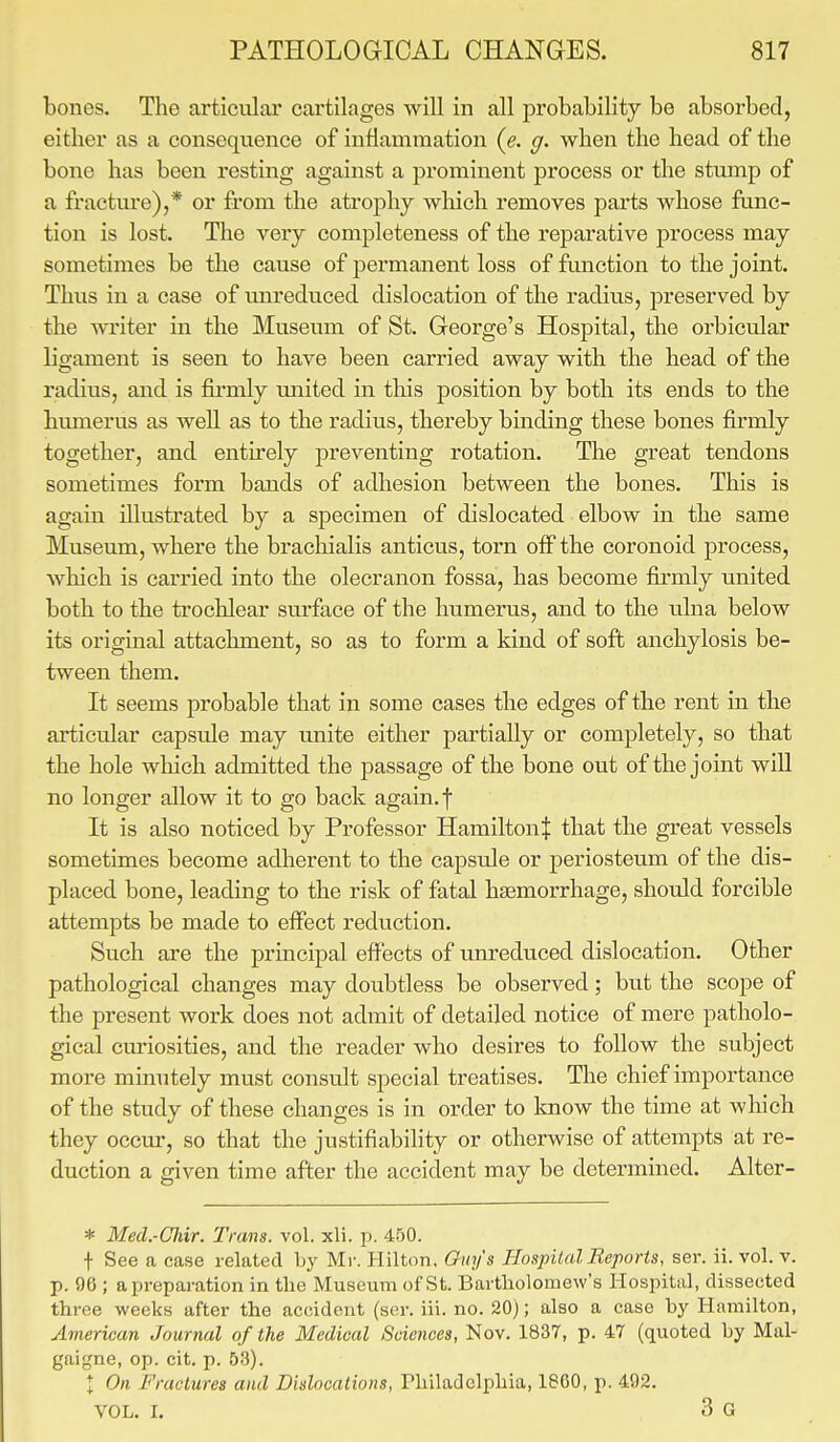 bones. The articular cartilages will in all probability be absorbed, either as a consequence of inflammation (e. g. when the head of the bone has been resting against a prominent process or the stump of a fracture),* or from the atrophy which removes parts whose func- tion is lost. The very completeness of the reparative process may sometimes be the cause of permanent loss of function to the joint. Thus in a case of unreduced dislocation of the radius, preserved by the writer in the Museum of St. George's Hospital, the orbicular ligament is seen to have been carried away with the head of the radius, and is firmly united in this position by both its ends to the humerus as well as to the radius, thereby binding these bones firmly together, and entirely preventing rotation. The great tendons sometimes form bands of adhesion between the bones. This is again illustrated by a specimen of dislocated elbow in the same Museum, where the brachialis anticus, torn off the coronoid process, which is carried into the olecranon fossa, has become firmly united both to the trochlear surface of the humerus, and to the ulna below its original attachment, so as to form a kind of soft anchylosis be- tween them. It seems probable that in some cases the edges of the rent in the articular capside may unite either partially or completely, so that the hole which admitted the passage of the bone out of the joint will no longer allow it to go back again, f It is also noticed by Professor Hamilton^ that the great vessels sometimes become adherent to the capsule or periosteum of the dis- placed bone, leading to the risk of fatal haemorrhage, should forcible attempts be made to effect reduction. Such are the principal effects of unreduced dislocation. Other pathological changes may doubtless be observed; but the scope of the present work does not admit of detailed notice of mere patholo- gical curiosities, and the reader who desires to follow the subject more minutely must consult special treatises. The chief importance of the study of these changes is in order to know the time at which they occur, so that the justifiability or otherwise of attempts at re- duction a given time after the accident may be determined. Alter- * Med.-Chir. Tram. vol. xli. p. 450. t See a case related by Mr. Hilton. Guys Hospital Reports, ser. ii. vol. v. p. 96 ; a preparation in the Museum of St. Bartholomew's Hospital, dissected three weeks after the accident (ser. iii. no. 20); also a case by Hamilton, American Journal of the Medical Sciences, Nov. 1837, p. 47 (quoted by Mal- gaigne, op. cit. p. 53). I On Fractures and Dislocations, Philadelphia, 1800, p. 492. vol. r. 3 g