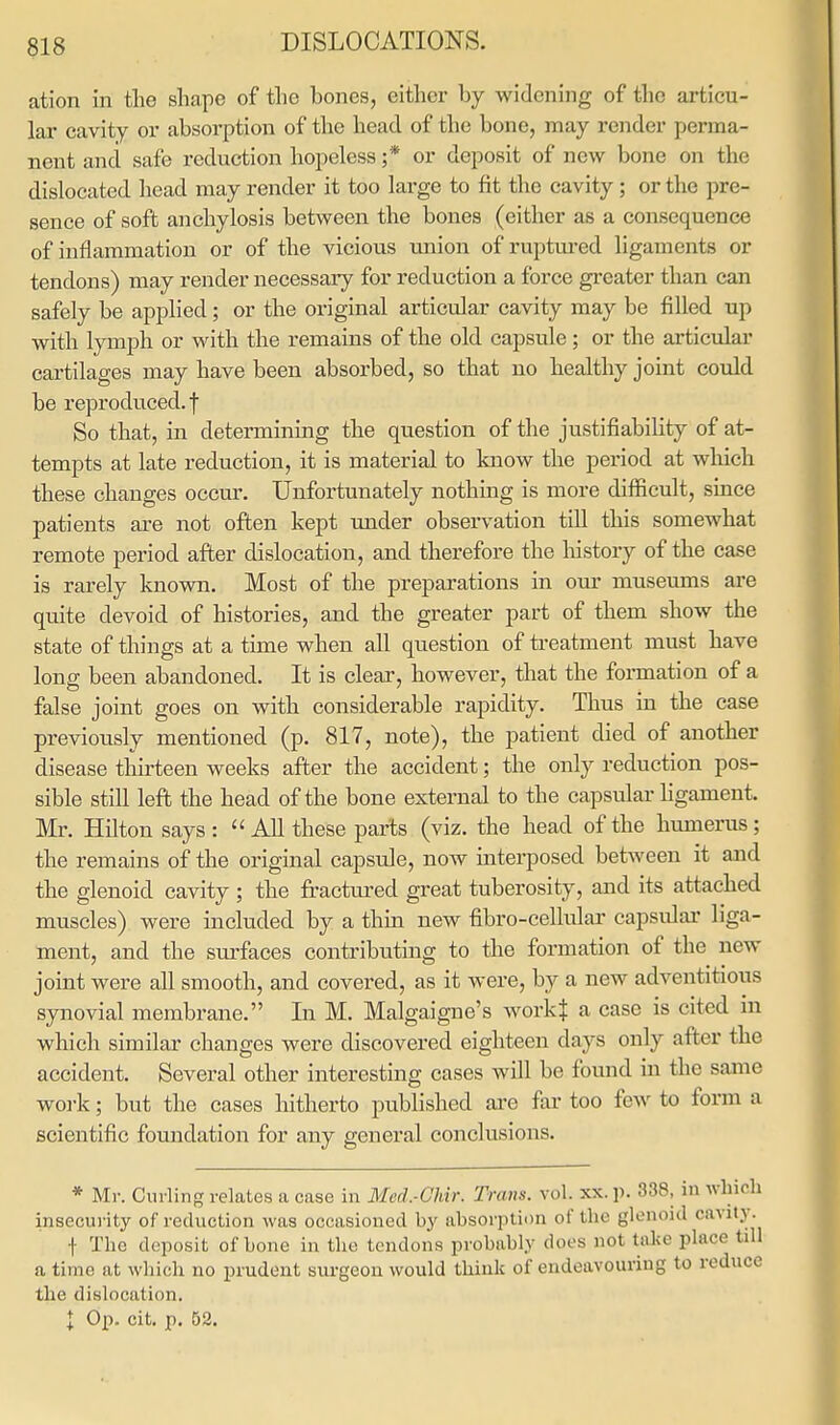 ation in the shape of the hones, either by widening of the articu- lar cavity or absorption of the head of the bone, may render perma- nent and safe reduction hopeless ;* or deposit of new bone on the dislocated head may render it too large to fit the cavity; or the pre- sence of soft anchylosis between the bones (either as a consequence of inflammation or of the vicious union of ruptured ligaments or tendons) may render necessary for reduction a force greater than can safely be applied; or the original articular cavity may be filled up with lymph or with the remains of the old capsule; or the articular cartilages may have been absorbed, so that no healthy joint could be reproduced.! So that, in determining the question of the justifiability of at- tempts at late reduction, it is material to know the period at which these changes occur. Unfortunately nothing is more difficult, since patients are not often kept under observation till this somewhat remote period after dislocation, and therefore the history of the case is rarely known. Most of the preparations in our museums are quite devoid of histories, and the greater part of them show the state of things at a time when all question of treatment must have long been abandoned. It is clear, however, that the formation of a false joint goes on with considerable rapidity. Thus in the case previously mentioned (p. 817, note), the patient died of another disease thirteen weeks after the accident; the only reduction pos- sible still left the head of the bone external to the capsular ligament. Mr. Hilton says :  All these parts (viz. the head of the humerus ; the remains of the original capsule, now interposed between it and the glenoid cavity ; the fractured great tuberosity, and its attached muscles) were included by a thin new fibro-cellular capsular liga- ment, and the surfaces contributing to the formation of the new joint were all smooth, and covered, as it were, by a new adventitious synovial membrane. In M. Malgaigne's workj a case is cited in which similar changes were discovered eighteen days only after the accident. Several other interesting cases will be found in the same work; but the cases hitherto published are far too few to form a scientific foundation for any general conclusions. * Mr. Curling relates a case in Med.-Chir. Trans, vol. xx. p. 338, in which insecurity of reduction was occasioned by absorption of the glenoid cavity. f The deposit of bone in the tendons probably does not take place till a time at which no prudent surgeon would think of endeavouring to reduce the dislocation. I Op. cit. p. 52.