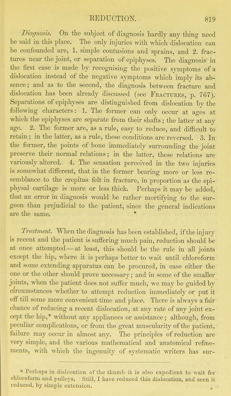 Diagnosis. On the subject of diagnosis hardly any thing need be said in this place. The only injuries with which dislocation can be confounded are, 1. simple contusions and sprains, and 2. frac- tures near the joint, or separation of epiphyses. The diagnosis in the first case is made by recognising the positive symptoms of a dislocation instead of the negative symptoms which imply its ab- sence; and as to the second, the diagnosis between fracture and dislocation has been already discussed (see Fractures, p. 767). Separations of epiphyses are distinguished from dislocation by the following characters: 1. The former can only occur at ages at which the epiphyses are separate from their shafts ; the latter at any age. 2. The former are, as a rule, easy to reduce, and difficult to retain; in the latter, as a rule, these conditions are reversed. 3. In the former, the points of bone immediately surrounding the joint preserve their normal relations; in the latter, these relations are variously altered. 4. The sensation perceived in the two injuries is somewhat different, that in the former bearing more or less re- semblance to the crepitus felt in fracture, in proportion as the epi- physal cartilage is more or less thick, Perhaps it may be added, that an error in diagnosis would be rather mortifying to the sur- geon than prejudicial to the patient, since the general indications are the same. * Treatment. When the diagnosis has been established, if the injury is recent and the patient is suffering much pain, reduction should be at once attempted—at least, this should be the rule in all joints except the hip, where it is perhaps better to wait until chloroform and some extending apparatus can be procured, in case either the one or the other should prove necessary; and in some of the smaller joints, when the patient does not suffer much, we may be guided by circumstances whether to attempt reduction immediately or put it off till some more convenient time and place. There is always a fair chance of reducing a recent dislocation, at any rate of any joint ex- cept the hip,* without any appliances or assistance; although, from peculiar complications, or from the great muscularity of the patient, failure may occur in almost any. The principles of reduction are very simple, and the various mathematical and anatomical refine- ments, with which the ingenuity of systematic writers has sur- * Perhaps in dislocation of the thumb it is also expedient to Avait for chloroform and pulleys. Still, I have reduced this dislocation, and seen it reduced, by simple extension.