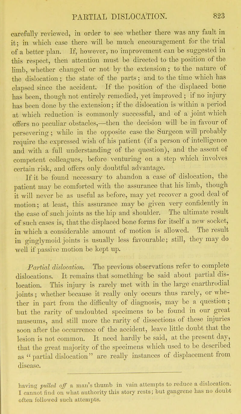 carefully reviewed, in order to see whether there was any fault in it; in which case there will he much encouragement for the trial of a better plan. If, however, no improvement can be suggested in this respect, then attention must be directed to the position of the limb, whether changed or not by the extension; to the nature of the dislocation ; the state of the parts; and to the time which has elapsed since the accident. If the position of the displaced bone has been, though not entirely remedied, yet improved; if no injury has been done by the extension; if the dislocation is within a period at which reduction is commonly successful, and of a joint which offers no peculiar obstacles,—then the decision will be in favour of persevering; while in the opposite ease the Surgeon will probably require the expressed wish of his patient (if a person of intelligence and with a full understanding of the question), and the assent of competent colleagues, before venturing on a step which involves certain risk, and offers only doubtful advantage. If it be found necessary to abandon a case of dislocation, the patient may be comforted with the assurance that his limb, though it will never be as useful as before, may yet recover a good deal of motion; at least, this assurance may be given very confidently in the ease of such joints as the hip and shoulder. The ultimate result of such cases is, that the displaced bone forms for itself a new socket, in which a considerable amount of motion is allowed. The result in ginglymoid joints is usually less favourable; still, they may do well if passive motion be kept up. Partial dislocation. The previous observations refer to complete dislocations. It remains that something be said about partial dis- location. This injury is rarely met with in the large enarthrodial joints; whether because it really only occurs thus rarely, or whe- ther in part from the difficulty of diagnosis, may be a question ; but the rarity of undoubted specimens to be found in our great museums, and still more the rarity of dissections of these injuries soon after the occurrence of the accident, leave little doubt that the lesion is not common. It need hardly be said, at the present clay, that the great majority of the specimens which used to be described as partial dislocation are really instances of displacement from disease. having putted off a man's thumb in vain attempts to reduce a dislocation. I cannot find on what authority this story rests; but gangrene has no doubt often followed such attempts.