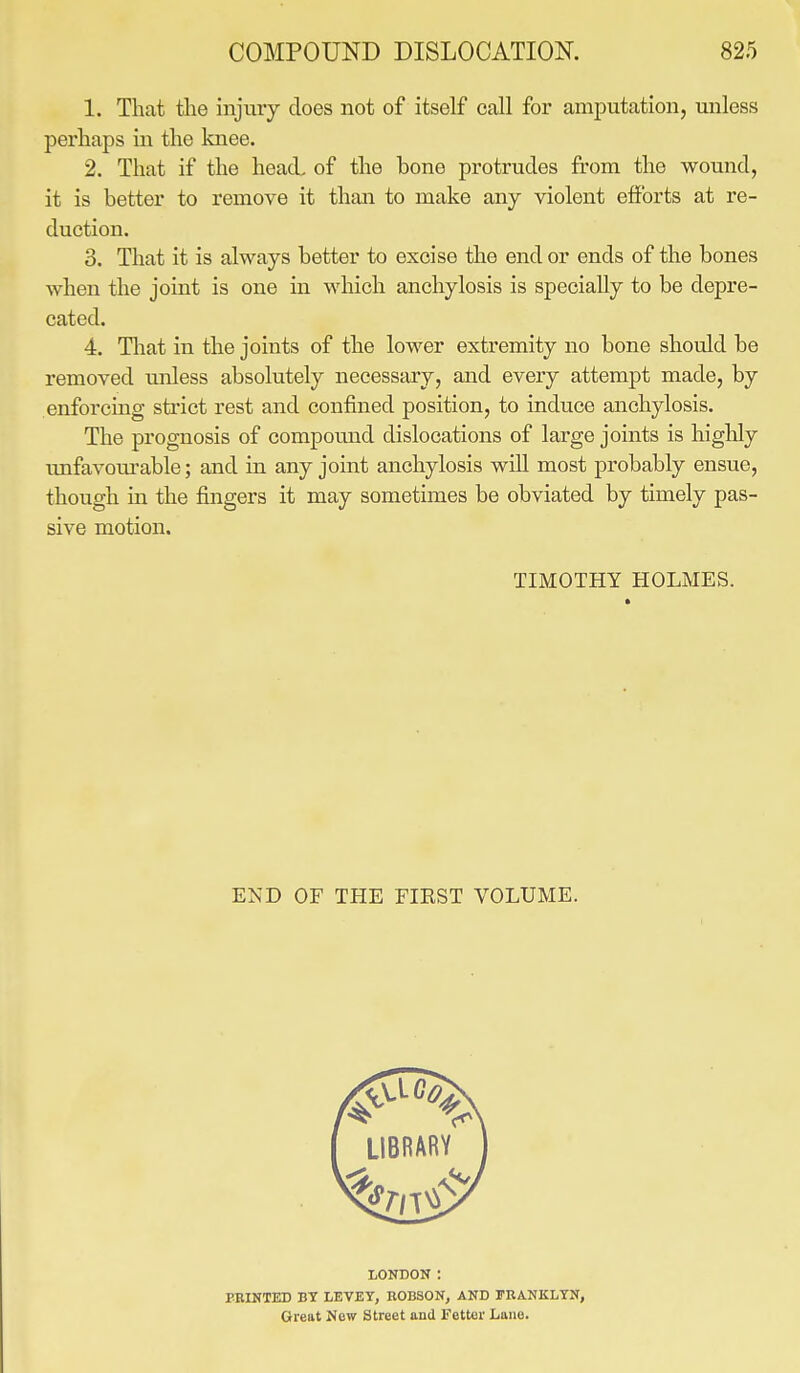 1. That the injury does not of itself call for amputation, unless perhaps in the knee. 2. That if the head of the bone protrudes from the wound, it is better to remove it than to make any violent efforts at re- duction. 3. That it is always better to excise the end or ends of the bones when the joint is one in which anchylosis is specially to be depre- cated. 4. That in the joints of the lower extremity no bone should be removed unless absolutely necessary, and every attempt made, by enforcing strict rest and confined position, to induce anchylosis. The prognosis of compound dislocations of large joints is highly unfavourable; and in any joint anchylosis will most probably ensue, though in the fingers it may sometimes be obviated by timely pas- sive motion. TIMOTHY HOLMES. END OF THE FIEST VOLUME. LONDON : PRINTED BT LEVEY, ROBSON, AND FRANKLYN, Great Now Street and Fetter Lane.