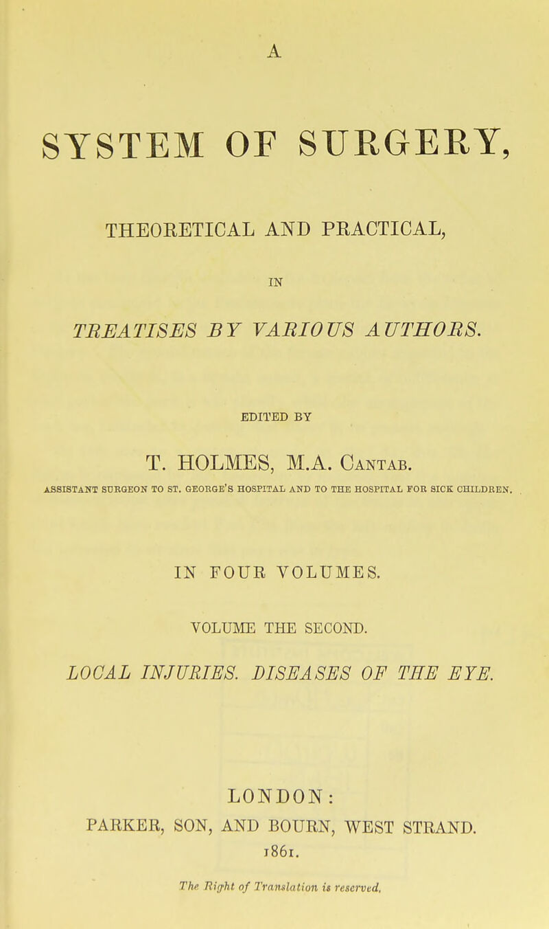 SYSTEM OF SURGERY, THEORETICAL AND PRACTICAL, IN TREATISES BY VARIOUS AUTHORS. EDITED BY T. HOLMES, M.A. Cantab. ASSISTANT SURGEON TO ST. GEORGE'S HOSPITAL AND TO THE HOSPITAL FOR SICK CHILDREN. IN FOUR VOLUMES. VOLUME THE SECOND. LOCAL INJURIES. DISEASES OF THE EYE. LONDON: PARKER, SON, AND BOURN, WEST STRAND. 1861. The Rig'ht of Tramlation it reserved.