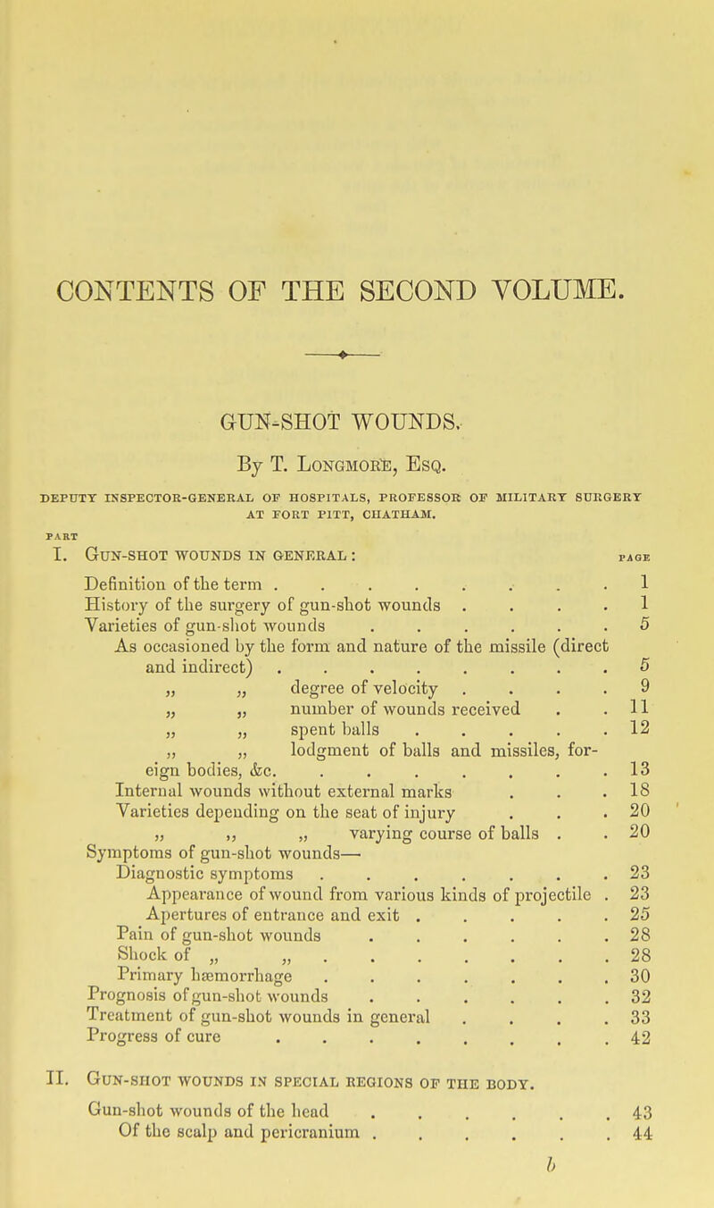 CONTENTS OF THE SECOND VOLUME. GUN-SHOT WOUNDS. By T. LoNGMOBJ;, Esq. DEPTJTT INSPECTOE-GENERAL OF HOSPITALS, PROFESSOR OF MILITARY SURGERY AT FORT PITT, CUATHAM. PART I. Gun-shot wounds in general : page Definition of tlie term ......... 1 History of tlie surgery of gun-sliot wounds .... 1 Varieties of gun shot wounds ...... 5 As occasioned by the form and nature of the missile (direct and indirect) ........ 5 „ „ degree of velocity .... 9 „ „ number of wounds received . . 11 „ „ spent balls . . . , .12 „ „ lodgment of balls and missiles, for- eign bodies, &c. . . . . . . .13 Internal wounds without external marks . . .18 Varieties depending on the seat of injury . . .20 „ „ varying course of balls . . 20 Symptoms of gun-shot wounds— Diagnostic symptoms ....... 23 Appearance of wound from various kinds of projectile . 23 Apertures of entrance and exit . . . . .25 Pain of gun-shot wounds . . . . , .28 Sliock of „ „ 28 Primary hsemorrhage ....... 30 Prognosis of gun-shot wounds 32 Treatment of gun-shot wounds in general . . . .33 Progress of cure ........ 42 II. Gun-shot wounds in special regions of the body. Gun-shot wounds of the head ...... 43 Of the scalp and pericranium ...... 44 h