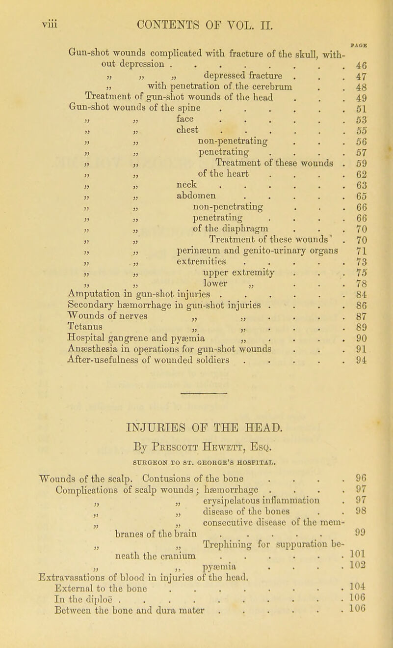 PAGE Gun-shot wounds complicated with fracture of the skull, with- out depression . . . . . . . .46 „ „ „ depressed fracture . . .47 „ with penetration of the cerebrum , . 48 Treatment of gun-shot wounds of the head . . .49 Gun-shot wounds of the spine 51 3> „ face 53 „ „ chest 55 ,5 » non-penetrating . . .56 }, „ penetrating . . . .57 j» „ Treatment of these wounds . 59 3j J, of the heart . . . .62 « „ neck 63 ,) „ abdomen . . . . .65 „ „ non-penetrating . . .66 s) „ penetrating . . . .66 „ „ of the diaphragm . . .70 „ „ Treatment of these wounds' , 70 J, perinseum and genito-urinary organs 71 J, .„ extremities . . . . .73 i, „ upper extremity . . .75 J, _ J, lower „ . . .78 Amputation in gun-shot injuries . . . . . .84 Secondary haemorrhage in gun-shot injuries . . . .86 Wounds of nerves „ „ .... 87 Tetanus „ „ .... 89 Hospital gangrene and pyaemia „ . . . .90 Anaesthesia in operations for gun-shot wounds . . .91 After-usefulness of wounded soldiers . . . . .94 INJURIES OF THE HEAD. By Prescott Hewett, Esq. SURGEON TO ST. GEORGE'S HOSPITAL. Wounds of the scalp. Contusions of the bone . . . .96 Complications of scalp Avouuds ; haemorrhage . . . .97 „ „ erysii)e]atous inflammation . 97 „ „ disease of the bones . . 98 „ „ consecutive disease of the mem- branes of the brain . .... 99 „ „ Trephining for suppuration be- neath the cranium . . . . • .101 „ pyasmia . . . .102 Extravasations of blood in injuries of the head. External to the bone . . . . . • • .104 In the diploe 106 Between the bone and dura mater . . . . • .106