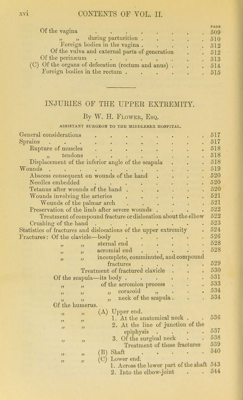 FAOE Of the vagina ........ 509 „ „ during parturition 510 Foreign bodies in the vagina . . . . .512 Of the vulva and external parts of generation . . 512 Of the perinseum ........ 513 (C) Of the organs of defecation (rectum and anus) . . .514 Foreign bodies in the rectum 515 INJURIES OF THE UPPER EXTREMITY. By W. H. Flower, Esq. ASSISTANT STIEGEON TO THE MIDDLESEX HOSPITAL. General considerations . . . . . . . .517 Sprains 517 Rupture of muscles . . . . . . . .518 „ tendons ........ 518 Displacement of the inferior angle of the scapula . . . 518 Wounds 519 Abscess consequent on wounds of the hand .... 520 Needles embedded ........ 520 Tetanus after wounds of the hand ...... 520 Wounds involving the arteries . . . . . .521 Wounds of the palmar arch ...... 521 Preservation of the limb after severe wounds .... 522 Treatment of compound fracture or dislocation about the elbow 522 Crushing of the hand ........ 523 Statistics of fractures and dislocations of the upper extremity . 524 Fractures : Of the clavicle—body 526 „ „ sternal end ..... 528 „ „ aci'omial end ..... 528 „ „ incomplete, comminuted, and compound fractures . . . . .529 Treatment of fractured clavicle . . . 530 Of the scapula—its body . . . . . .531 „ „ of the acromion process . . . 533 „ „ „ coracoid „ . . .534 „ „ „ neck of the scapula. . .534 Of the humerus. (A) Upper end. . , , J, J, 1. At the anatomical neck . . odb J, „ 2. At the line of junction of the epiphysis .... 537 „ „ 3. Of the surgical neck . . 538 Treatment of these fractures 539 (B) Shaft 540 „ „ (C) Lower end. 1. Across the lower part of the shaft 543 2. Into the elbow-joint . . 544