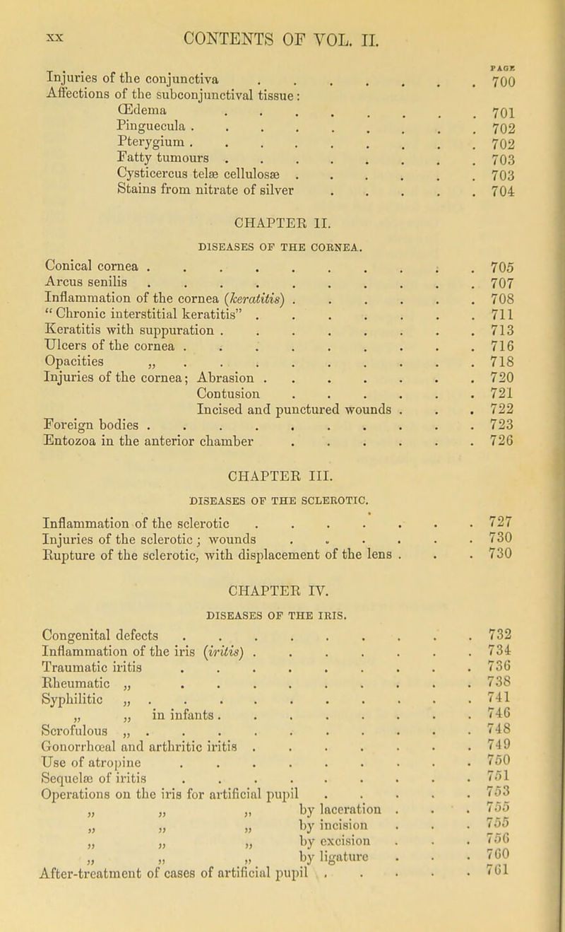 Injuries of the conjunctiva ....... 700 Afiections of the subconjunctival tissue: (Edema 701 Pinguecula ......... 702 Pterygium 702 Fatty tumours ........ 703 Cysticercus telse cellulosse ...... 703 Stains from nitrate of silver ..... 704 CHAPTER II. DISEASES OF THE CORNEA. Conical cornea 705 Arcus senilis 707 Inflammation of the cornea (keratitis) ...... 708  Chronic interstitial keratitis 711 Keratitis with suppuration . . . . . . . .713 Ulcers of the cornea 716 Opacities „ • • • 718 Injuries of the cornea; Abrasion 720 Contusion ...... 721 Incised and punctured wounds . . . 722 Foreign bodies 723 Entozoa in the anterior chamber ...... 726 CHAPTEE III. DISEASES OF THE SCLEEOTIC. Inflammation of the sclerotic ....... 727 Injuries of the sclerotic ; wounds 730 Eupture of the sclerotic, with displacement of the lens . . . 730 CHAPTER IV. DISEASES OF THE IRIS. Congenital defects ......... 732 Inflammation of the iris (iritis) ....... 734 Traumatic iritis ......... 736 Rheumatic „ ......... 738 Syphilitic „ . . . . . . . . . .741 „ „ in infants........ 746 Scrofulous ........... 748 Gonorrha;al and arthritic iritis . . . . . . .749 Use of atropine ......... 750 Sequelss of iritis . . . . . . . . .751 Operations on the iris for artificial pupil ..... 753 „ „ „ by laceration . . . 755 „ „ „ by incision . . • „ „ „ by excision . . . io6 by ligature . . • J^J After-treatment of cases of artificial pupil . . . • . (01