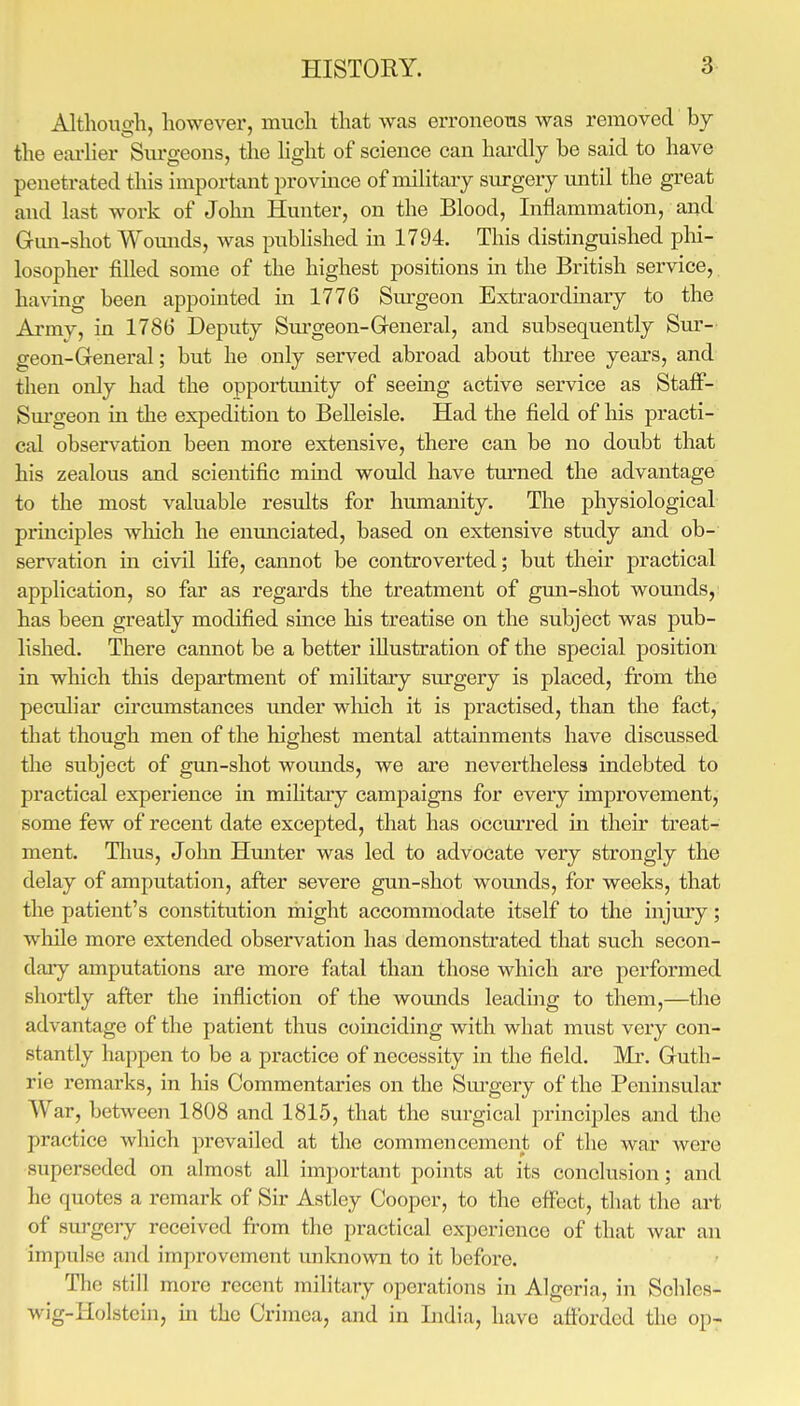 Altliouo-h, however, mucli that was erroneous was removed bj the eai-lier Siu'geons, the hght of science can hardly be said to have penetrated this important provmce of military surgery until the great and last work of John Hunter, on the Blood, Inflammation, and Gmi-shot Womids, was published in 1794. This distinguished phi- losopher filled some of the highest positions in the British service, having been appointed in 1776 Sm-geon Extraordmary to the Army, in 1786 Deputy Surgeon-General, and subsequently Sur- geon-General; but he only served abroad about tlu^ee years, and then only had the opportmiity of seemg active service as Staff- Sm-geon in the expedition to Belleisle. Had the field of liis practi- cal observation been more extensive, there can be no doubt that his zealous and scientific mind would have tm-ned the advantage to the most valuable results for humanity. The physiological principles wliich he enimciated, based on extensive study and ob- servation in civil Hfe, cannot be controverted; but their practical application, so far as regards the treatment of gmi-shot wounds, has been greatly modified since his treatise on the subject was pub- lished. There cannot be a better illustration of the special position in which this department of military surgery is placed, from the peculiar circumstances tmder wliich it is practised, than the fact, that though men of the highest mental attainments have discussed the subject of gun-shot wounds, we are nevertheless indebted to practical experience in mihtary campaigns for every improvement, some few of recent date excepted, that has occm'red in their treat- ment. Tlius, Jolm Hmiter was led to advocate very strongly the delay of amputation, after severe gun-shot wounds, for weeks, that the patient's constitution might accommodate itself to the injmy; while more extended observation has demonstrated that such secon- dary amputations are more fatal than those which are performed shortly after the infliction of the wounds leading to them,—the advantage of the patient thus coinciding with what must very con- stantly happen to be a practice of necessity in the field. Mr. Guth- rie remarks, in his Commentaries on the Sm-gery of the Peninsular War, between 1808 and 1815, that the surgical principles and the practice which prevailed at the commencement of the war were superseded on almost all important points at its conclusion; and he quotes a remark of Sir Astley Cooper, to the effect, that the art of surgery received from the practical experience of that war an impulse and improvement unknown to it before. The still more recent military operations in Algeria, in Schles- wig-Holstein, in the Crimea, and in India, have afforded the op-