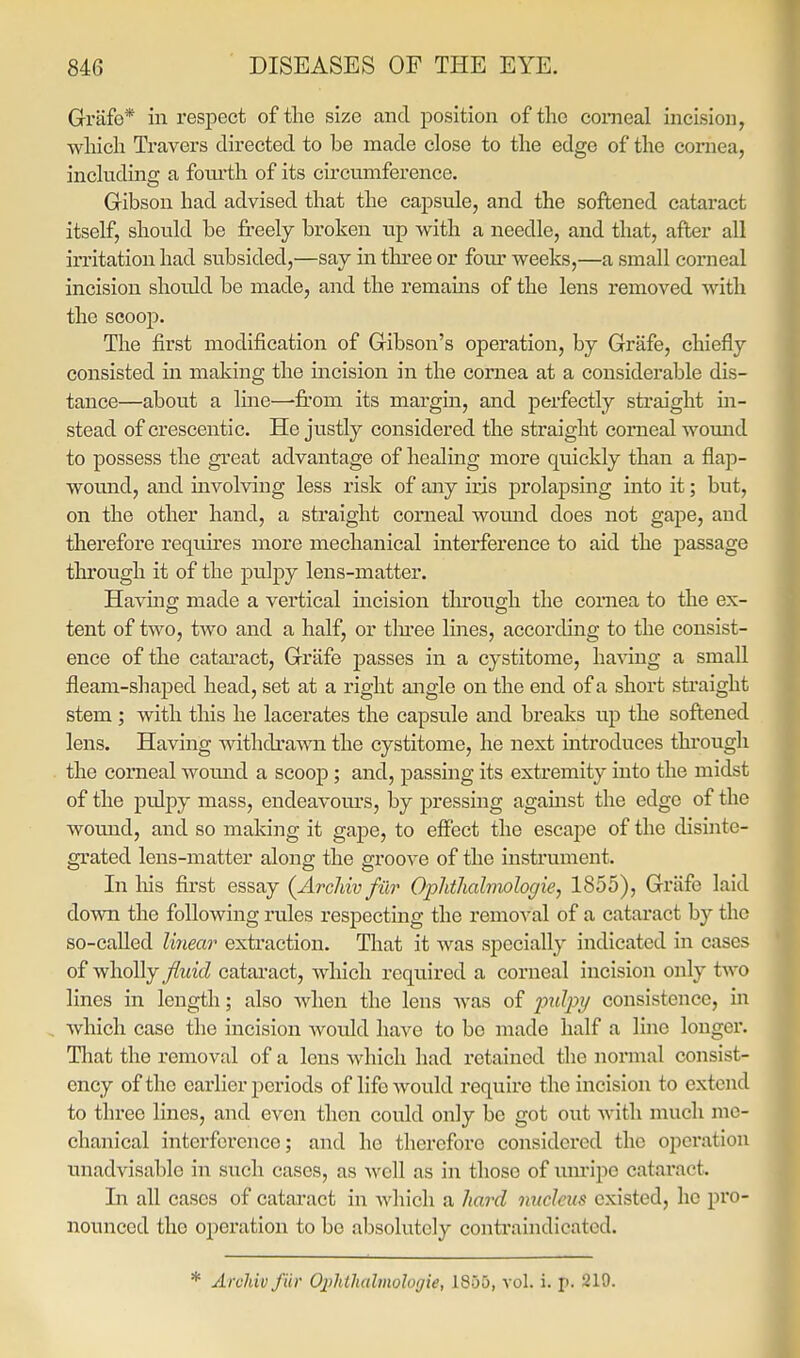 Grlife* in respect of the size and position of the comeal incision, which Travers directed to be made close to the edge of the cornea, inchidins: a foui'th of its circumference. Gibson had advised that the capsule, and the softened cataract itself, should be freely broken up with a needle, and that, after all irritation had subsided,—say in three or foiu' weeks,—a small corneal incision should be made, and the remams of the lens removed with the scoop. The first modification of Gibson's operation, by Grafe, chiefly consisted in making the incision in the cornea at a considerable dis- tance—about a Ime—-fi'om its margin, and perfectly sti'aight in- stead of crescentic. He justly considered the straight corneal womid to possess the great advantage of healing more quickly than a flap- wound, and uivolving less risk of any iris prolapsing into it; but, on the other hand, a straight corneal womid does not gape, and therefore requkes more mechanical interference to aid the passage through it of the pulj)y lens-matter. Having; made a vertical incision tlnroush the cornea to the ex- tent of two, two and a half, or tlu'ee lines, according to the consist- ence of the cataract, Grafe passes in a cystitome, having a small fleam-shaped head, set at a right angle on the end of a short straight stem ; with this he lacerates the capsule and breaks up the softened lens. Having Avithdrawn the cystitome, he next introduces through the comeal woimd a scoop ; and, passing its extremity into the midst of the pulpy mass, endeavours, by pressing agamst the edge of the wound, and so making it gape, to effect the escape of the disinte- grated lens-matter along the groove of the instrument. In liis fii'st essay {Archivfur Ophthalmologie, 1855), Griifc laid down the following rules respecting the removal of a cataract by the so-called lineai' extraction. That it was specially indicated in cases of wholly fluid cataract, which I'equired a corneal incision only two lines in length; also when the lens was of p?<//^y consistence, in which case the incision Avotdd have to bo made half a line longer. That the removal of a lens Avhich had retained the iiormal consist- ency of the earlier periods of life would require the incision to extend to three lines, and even then could only be got out with much me- chanical interference; and he therefore considered the operation unadvisable in such cases, as well as in those of mu'ipe cataract. In all cases of cataract in which a hard nucleus existed, he pro- nounced the operation to bo absolutely contraindicated.