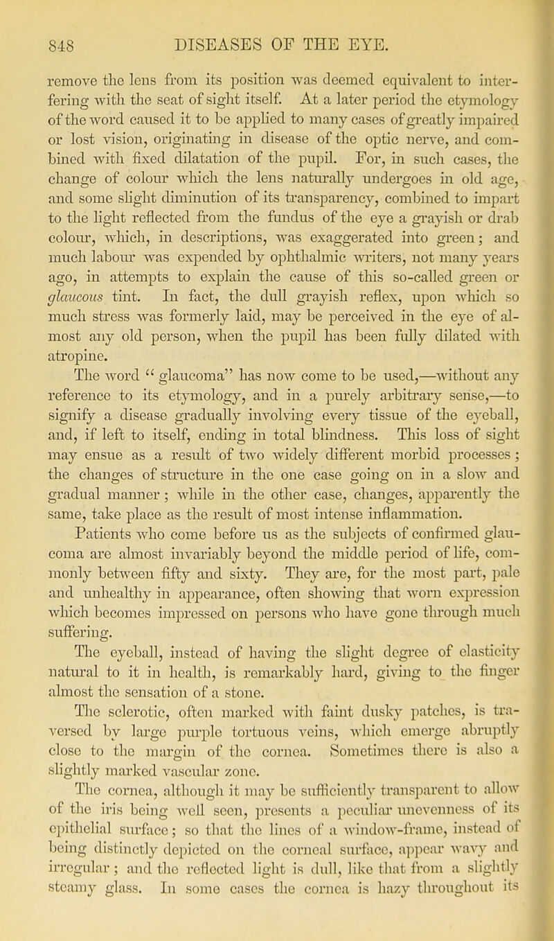 remove the lens from its position was deemed equivalent to inter- fering witli the seat of sight itself At a later period the etymology of the word caused it to be applied to many cases of greatly impaired or lost vision, originating in disease of the optic nerve, and com- bined with fixed dilatation of the pupU. For, in such cases, the change of colour which the lens naturally undergoes in old age, and some shght diminution of its transparency, combined to impart to the light reflected fi'om the fundus of the eye a gi'ayish or drab coloui*, Avhich, in descriptions, was exaggerated into green; and much laboiu' was expended by ophthalmic wi'iters, not many j'-ears ago, in attempts to explain the cause of this so-called green or glaucous tint. In fact, the dull grayish reflex, Vi\>oxi which so much stress was formerly laid, may be perceived in the eye of al- most any old person, when the pupil has been fully dilated with atropine. The word  glaucoma has now come to be used,—without any reference to its etymology, and in a purely arbitrary sense,—to signify a disease gradually involving every tissue of the eyeball, and, if left to itself, ending in total blindness. Tliis loss of sight may ensue as a result of two widely diflferent morbid processes; the changes of structure in the one case going on in a slow and gradual manner; while in the other case, changes, apijai'ently the same, take place as the result of most intense inflammation. Patients who come before us as the subjects of confirmed glau- coma are almost invariably beyond the middle period of life, com- monly between fifty and sixty. They are, for the most part, pale and unhealthy in appearance, often showing that worn expression which becomes impressed on persons who have gone through much suffering. Tlie eyeball, instead of having the slight degree of elasticity natm-al to it in health, is remarkably hard, giving to the finger almost the sensation of a stone. Tlie sclerotic, often marked with famt dusky patches, is tra- versed by large purple tortuous veins, which emerge abruptly close to the margin of the cornea. Sometimes there is also a slightly marked vascular zone. The cornea, although it may be suflicicntl}- transparent to allow of the iris being Avefl seen, jirescnts a peculiar nncvenncss of its epithelial surfiice; so that the lines of a window-ftame, instead of being distinctly depicted on the corneal surface, ai:)pcai' wxvj and irregular; and the reflected light is dull, like that from a slightly steamy glass. In some cases the cornea is hazy throughout its