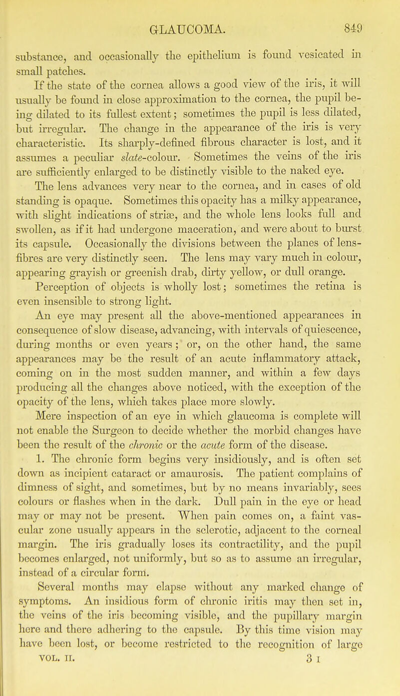 substance, and occasionally tlie epithelium is found vesicated in small patches. If the state of the cornea allows a good view of the iris, it will usually be fomid in close approximation to the cornea, the pupil be- ing dilated to its fullest extent; sometimes the pupil is less dilated, but irregulai'. The change in the appearance of the iris is very characteristic. Its shai-ply-defined fibrous character is lost, and it assumes a peeuhar slate-co\oiu\ Sometimes the veins of the iris are sufficiently enlarged to be distinctly visible to the naked eye. The lens advances very near to the cornea, and in cases of old standing is opaque. Sometimes this opacity has a milky appearance, with slight indications of striaa, and the whole lens looks fall and swollen, as if it had undergone maceration, and were about to bm-st its capsule. Occasionally the divisions between the planes of lens- fibres are very distinctly seen. The lens may vaxy much in colotu', appearing grayish or greenish di'ab, dirty yellow, or dull orange. Perception of objects is wholly lost; sometimes the retina is even insensible to strong light. An eye may present all the above-mentioned appearances in consequence of slow disease, advancing, with intervals of quiescence, during months or even years ; or, on the other hand, the same appeai-ances may be the result of an acute inflammatory attack, coming on in the most sudden manner, and within a few days producing all the changes above noticed, with the exception of the opacity of the lens, which takes place more slowly. Mere inspection of an eye in which glaucoma is complete will not enable the Surgeon to decide whether the morbid changes have been the result of the chronic or the acute form of the disease. 1. The chronic form begins very insidiously, and is often set down as incipient cataract or amaurosis. The patient complains of dimness of sight, and sometimes, but by no means invariably, sees colours or flashes when in the dark. Dull pain in the eye or head may or may not be present. When pain comes on, a faint vas- cular zone usually appears in the sclerotic, adjacent to the conieal margin. The iris gi'adually loses its contractility, and the pupil becomes enlarged, not uniformly, but so as to assu.me an irregular, instead of a circular form. Several months may elapse without any marked change of symptoms. An insidious form of clu-onic iritis may then set in, the veins of the iris becoming visible, and the pupillary margin here and there adhering to the capsule. By this time visioii may have been lost, or become restx'icted to tlic recoo-nition of larffe VOL. 11. 3 I