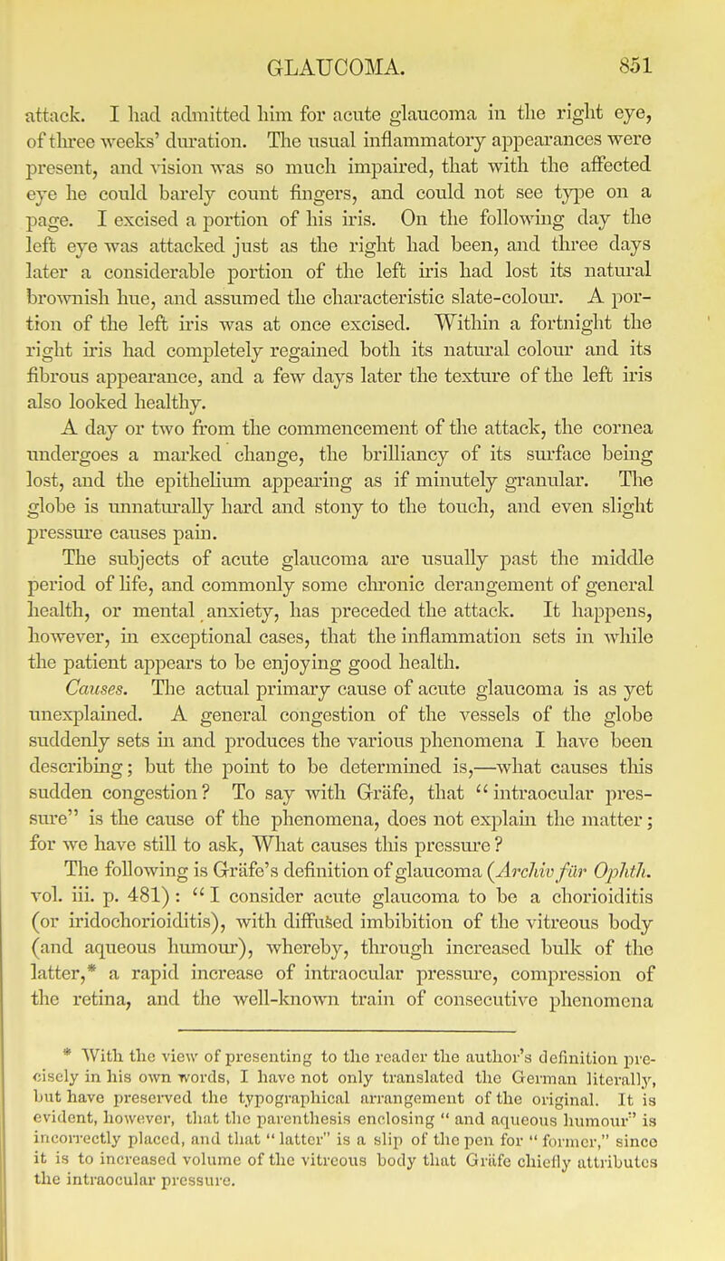 attack. I had admitted liim for acute glaucoma in tlie right eye, of tlu-ee weeks' dm-ation. The usual inflammatory appearances were present, and vision was so much impaired, that with the affected eye he could barely count fingers, and could not see type on a page. I excised a portion of his iris. On the following day the left eye was attacked just as the right had been, and three days later a considerable portion of the left iris had lost its natural bro%vnish hue, and assumed the characteristic slate-colom-. A por- tion of the left iris was at once excised. Within a fortnight the right iris had completely regained both its natural colour and its fibrous appearance, and a few days later the texture of the left iris also looked healthy. A day or two from the commencement of the attack, the cornea imdei'goes a marked change, the brilliancy of its surface being lost, and the epithelium appearing as if minutely granular. The globe is ■unnatm-aUy hard and stony to the touch, and even slight pressm'e causes pain. The subjects of acute glaucoma are usually past the middle period of life, and commonly some chronic derangement of general health, or mental anxiety, has preceded the attack. It happens, however, in exceptional cases, that the inflammation sets in while the patient appears to be enjoying good health. Causes. The actual primary cause of acute glaucoma is as yet unexplained. A general congestion of the vessels of the globe suddenly sets ui and produces the various phenomena I have been describing; but the point to be determined is,—what causes tliis sudden congestion? To say with Grrafe, that intraocular pres- sure is the cause of the phenomena, does not explain the matter; for we have still to ask. What causes this pressm-e ? The following is Grrafe's definition of glaucoma {Archivfiir Oplitlu vol. iii. p. 481) :  I consider acute glaucoma to be a chorioiditis (or iridochorioiditis), with diffused imbibition of the vitreous body (and aqueous humour), whereby, through increased bulk of the latter,* a rapid increase of intraocular pressm'e, compression of the retina, and the weU-kno^vn train of consecutive phenomena * With tlie view of presenting to the reader the author's definition pre- cisely in his own words, I have not only translated the German literally, but have presei-ved the typographical arrangement of the original. It is evident, however, that the parenthesis enclosing  and aqueous hvnnoiu*'' is incon-ectly placed, and that  latter is a slip of the pen for  former, since it is to increased volume of the vitreous body that Grafe chiefly attributes the intraocular pressure.