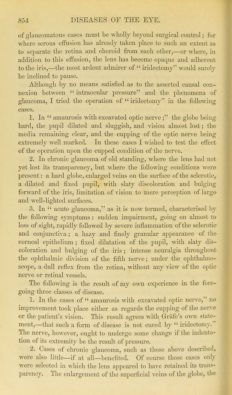 of glaucomatous cases must be wholly beyond surgical control; for where sex'ous effusion lias already taken place to such an extent as to separate the retina and choroid fi'om each other,—or where, in addition to tliis effusion, the lens has become opaque and adlierent to the iris,—the most ardent admirer of  iridectomy would sm*ely be inclined to pause. Although by no means satisfied as to the asserted causal con- nexion between  intraocular pressm'e and the phenomena of glaucoma, I tried the operation of  u'idectomy in the following cases. 1. In  amam-osis with excavated optic nerve ; the globe being hard, the pupil dilated and sluggish, and vision ahnost lost; the media remaining clear, and the cupping of the optic nerve being extremely well marked. In these cases I wished to test the effect of the operation upon the cupped condition of the nerve. 2. In clironic glaucoma of old standing, where the lens had not yet lost its transparency, but where the following conditions were present: a hard globe, enlarged veins on the surface of the sclerotic,, a dilated and fixed pupil, with slaty discoloration and bulging forward of the iris, limitation of vision to mere perception of lai'ge and well-lighted siu'faces. 3. In  acute glaucoma, as it is now termed, characterised by the following symptoms : sudden impairment, going on almost to loss of sight, rapidly followed by severe inflammation of the sclei'otic- and conjunctiva; a hazy and finely granular appeai'ance of the corneal epithelium; fixed dilatation of the pupil, with slaty dis- coloration and bulging of the iris ; intense neiu'algia tlu'oughout the ophthalmic division of the fifth nerve; under the ophthalmo- scope, a dull reflex from the retina, without any view of the optic nerve or retinal vessels. The following is the result of my owa experience in the fore- going tlii-ee classes of disease. 1. In the cases of  amam'osis with excavated optic nerve, na improvement took place either as regards the cupping of the nerve or tho patient's vision. This result agrees with Griife's own state- ment,—that such a foi'm of disease is not cui'ed by  iridectomy.' The nerve, however, ought to undergo some change if the indenta- tion of its exti-emity be tho result of pressiu'e. 2. Cases of chronic glaucoma, such as those above described, were also little—if at all—benefited. Of course those cases only were selected in which the lens appeai'ed to have retained its trans- pai-ency. The enlargement of the superficial veins of the globe, the^