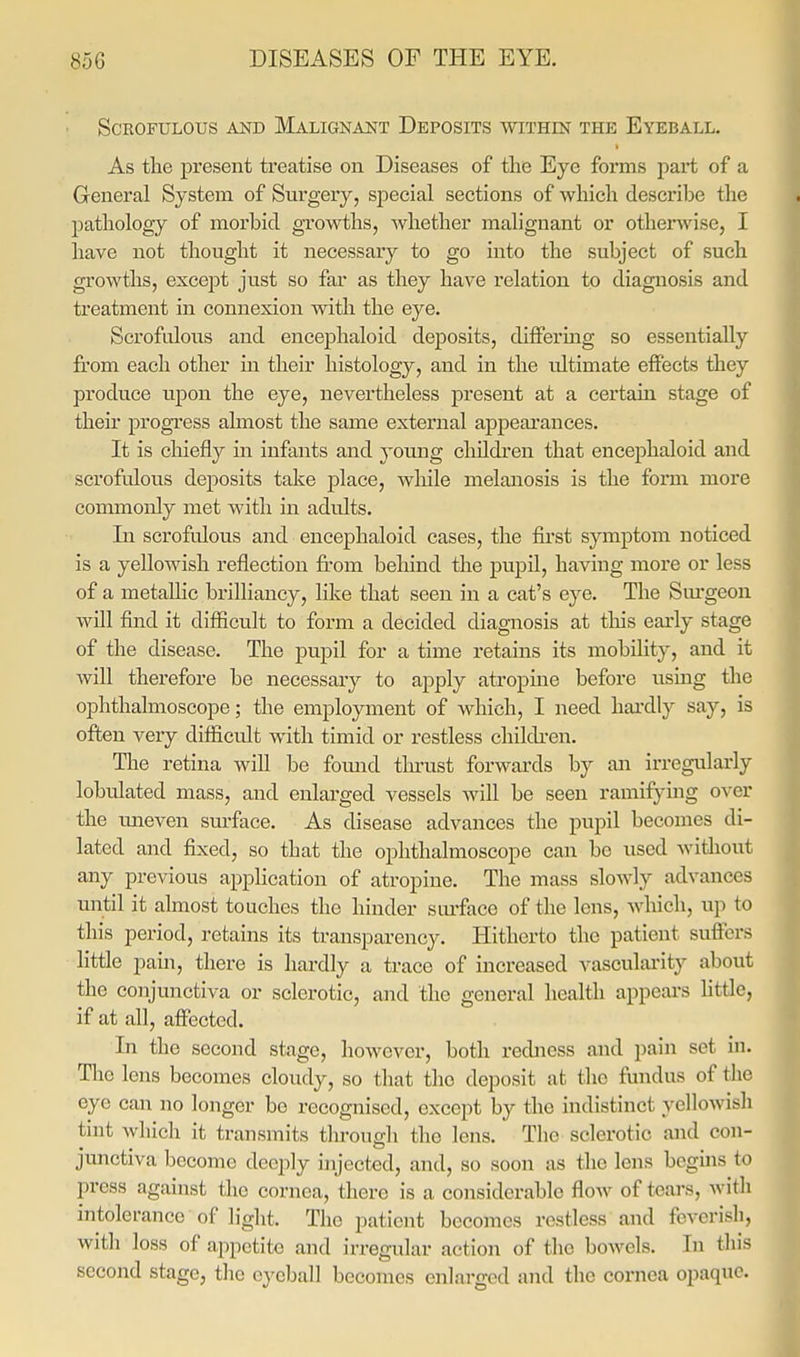 Scrofulous and Malignant Deposits within the Eyeball. As the present treatise on Diseases of the Eye forms part of a General System of Surgery, special sections of which describe the pathology of morbid growths, whether malignant or otherwise, I have not thought it necessary to go into the subject of such growths, except just so far as they have relation to diagnosis and treatment in connexion with the eye. Scrofulous and encephaloid deposits, diifermg so essentially from each other in their histology, and in the ultimate effects they produce upon the eye, nevertheless present at a certain stage of their progress almost the same external appearances. It is chiefly in infants and yomig children that encephaloid and scrofulous deposits take place, while melanosis is the form more commonly met with in adults. Li scrofulous and encephaloid cases, the first symptom noticed is a yellowish reflection from behind the pupil, having more or less of a metallic brilliancy, like that seen in a cat's eye. The Sm-geon will find it difficult to form a decided diagnosis at tliis early stage of the disease. The pupil for a time retains its mobility, and it will therefore be necessary to apply atropine before using the ophthalmoscope; the employment of which, I need hai'dly say, is often very difficult with timid or restless chikben. The retina will be fomid thrust forwards by an irregularly lobulated mass, and enlarged vessels wiU be seen ramifying over the uneven surface. As disease advances the pupil becomes di- lated and fixed, so that the ophthalmoscope can be used without any previous application of atropine. The mass slowly advances until it almost touches the hinder sorface of the lens, which, up to this period, retains its transparency. Hitherto the patient suffers little pain, there is hardly a ti-ace of increased vascularity about the conjunctiva or sclerotic, and the general health appeai-s little, if at all, affected. In the second stage, however, both redness and pain set in. Tlie lens becomes cloudy, so that the deposit at the fundus of the eye can no longer be recognised, except by the indistinct yellowish tint which it transmits throuffh the lens. The sclerotic and con- junctiva become deeply injected, and, so soon as the lens bcguis to press against the cornea, there is a considerable flow of tears, Avith intolerance of light. The patient becomes restless and feverish, with loss of appetite and irregular action of the bowels. In this second stage, the eyeball becomes enlarged and the cornea opaque.