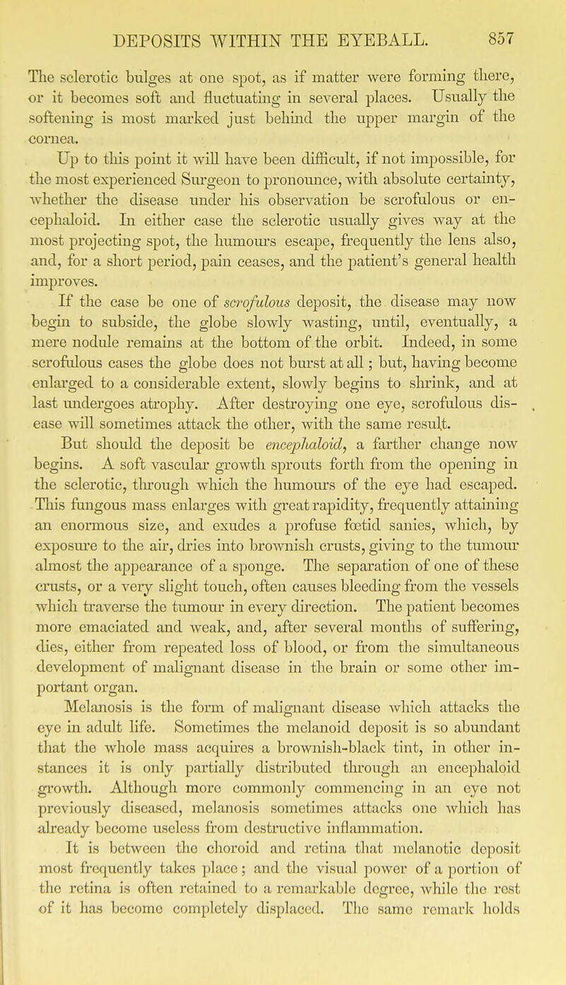 The sclerotic bulges at one spot, as if matter were forming there, or it becomes soft and fluctuating in several places. Usually the softening is most marked just behind the upper mai'gin of the cornea. Up to tliis point it will have been difficult, if not impossible, for the most experienced Surgeon to pronounce, with absolute certainty, Avhether the disease under his observation be scrofulous or en- cephaloid. Li either case the sclerotic usually gives way at the most projecting spot, the humom-s escape, frequently the lens also, and, for a short period, pain ceases, and the patient's general health improves. If the case be one of sci'ofulous deposit, the disease may now begin to subside, the globe slowly wasting, until, eventually, a mere nodule remains at the bottom of the orbit. Indeed, in some scrofulous cases the globe does not burst at all; but, having become enlarged to a considerable extent, slowly begins to shrink, and at last undergoes atrophy. After destroying one eye, scrofulous dis- . ease will sometimes attack the other, with the same result. But should the deposit be encephaloid, a farther change now begins. A soft vascular growth sprouts forth from the opening in the sclerotic, tlu-ough which the hmuom's of the eye had escaped. Tlais fungous mass enlarges with great rapidity, frequently attaining an enormous size, and exudes a profuse fostid sanies, wliich, by exposure to the air, dries into brownish crusts, giving to the tumour almost the appearance of a sponge. The separation of one of these cimsts, or a very slight touch, often causes bleeding from the vessels which traverse the tumour in every direction. The patient becomes more emaciated and weak, and, after several months of suffering, dies, either from repeated loss of blood, or from the simultaneous development of malignant disease in the brain or some other im- portant oi'gan. Melanosis is the form of malignant disease Avhich attacks the eye m adult life. Sometimes the melanoid deposit is so abmidant that the whole mass acquu'es a brownish-black tint, in other in- stances it is only partially distributed tlu'ough an encephaloid growth. Although more commonly commencing in an eye not previously diseased, melanosis sometimes attacks one which has already become useless from destructive iiiflammation. It is between the choroid and retina that melanotic deposit most frequently takes place; and the visual power of a portion of the retina is often retained to a remarkable degree, while the rest of it has become completely displaced. The same remark holds