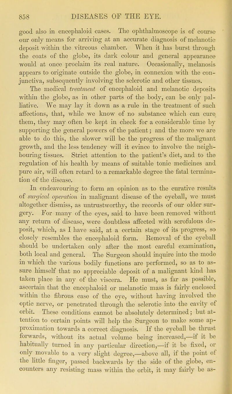 good also in encephaloid cases. Tlie ophthalmoscope is of coui'se cm* only means for arriving at an aecm'ate diagnosis of melanotic deposit Avithin the vitreoiis chamber. When it has burst through the coats of the globe, its dark colou.r and general appearance would at once proclaim its real nature. Occasionally, melanosis appears to originate outside the globe, in connexion Avith the con- junctiva, subsequently involving the sclerotic and other tissues. The medical treatment of encephaloid and melanotic deposits within the globe, as in other parts of the body, can be only pal- hative. We may lay it down as a rule in the treatment of such affections, that, while we Ivnow of no substance which can cure them, they may often be kept in check for a considerable time by supjDorting the general powers of the patient; and the more Ave are able to do this, the slower Avill be the progress of the malignant growth, and the less tendency will it evince to involve the neigh- bouring tissues. Strict attention to the patient's diet, and to the regulation of his health by means of suitable tonic medicines and pure air, Avill often retard to a remarkable degree the fatal termina- tion of the disease. In endeavouring to form an opinion as to the curatiA^e results of surgical opeixition in malignant disease of the eyeball, avc must altogether dismiss, as untrustAvorthy, the records of our older sm*- gery. For many of the eyes, said to have been removed Avithout any return of disease, Avere doubtless affected with scrofulous de- posit, AAdiich, as I have said, at a certain stage of its progress, so closely resembles the encejjhaloid form. Removal of the eyeball should be undertaken only after the most careful examination, both local and general. The Surgeon should inquire into the mode in Avhich the various bodily functions are performed, so as to as- sure himself that no appreciable deposit of a malignant Idnd has taken place in any of the viscera. He must, as far as possible, ascertain that the encephaloid or melanotic mass is fiiirly enclosed Avithin the fibrous case of the eyo, Avithout haA-ing involved the optic nerve, or penetrated through the sclerotic into the caA^ity of orbit. These conditions cannot be absolutely determined; but at- tention to certain points Avill help the Surgeon to make some ap- proximation toAvards a correct diagnosis. If the eyeball be thrust forAvards, Avithout its actual volume being increased,—if it be habitually turned in any particular direction,—if it bo fixed, or only movable to a very slight degree,—above all, if the point of the little finger, passed baclvAvards by the side of the globe, en- counters any resisting mass Avithin the orbit, it may fairly bo as-