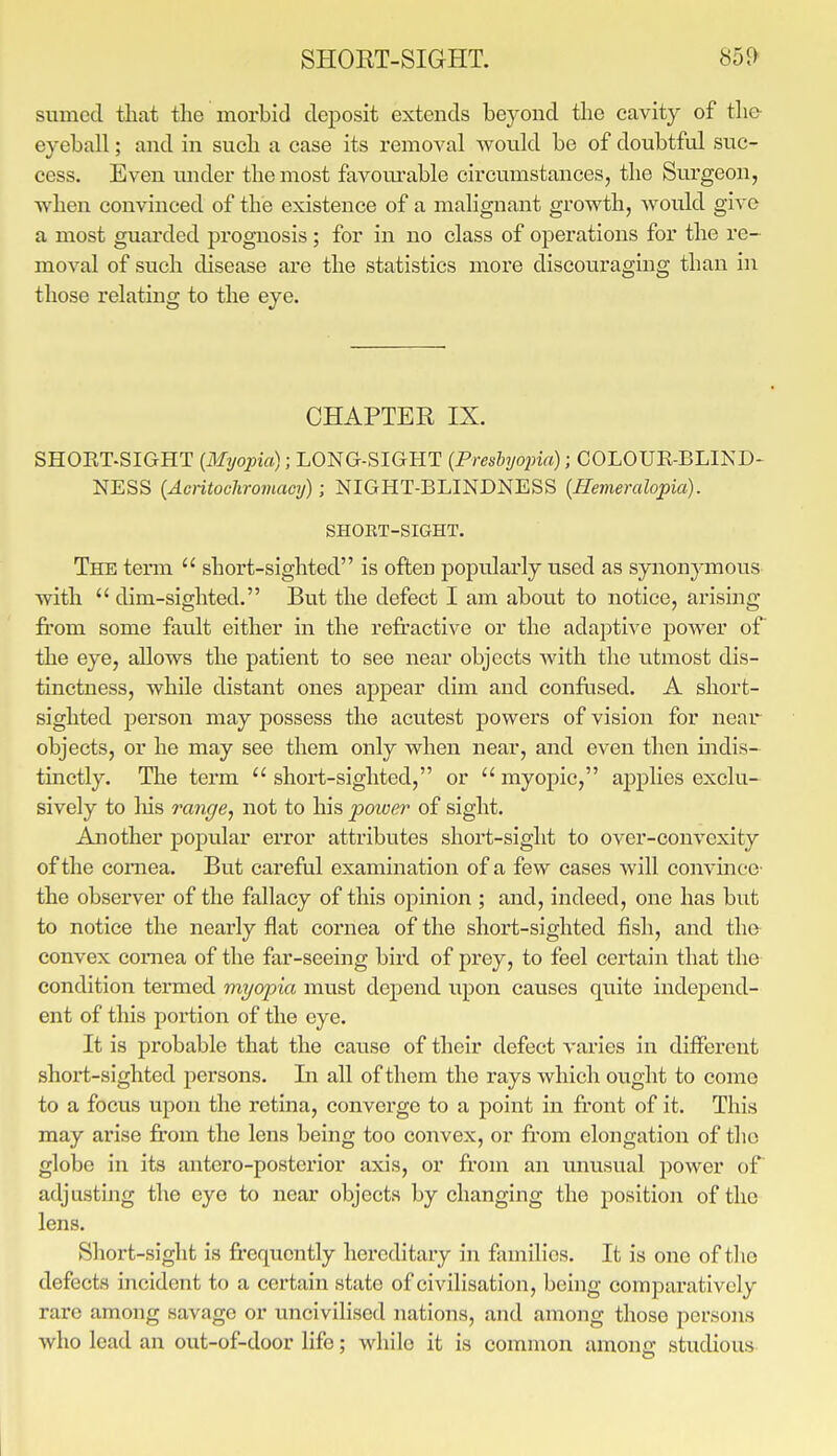 SHOET-SIGHT. sumcci that the morbid cleiDosit extends beyond the cavity of the eyeball; and in such a case its removal would be of doubtful suc- cess. Even under the most favom-able circumstances, the Surgeon, when convinced of the existence of a malignant growth, would give a most guarded prognosis; for in no class of operations for the re- moval of such disease are the statistics more discouraging than in those relating to the eye. CHAPTER IX. SHORT.SIGHT [Myopia); LONG-SIGHT {Preshyopia); COLOUR-BLIKD- NESS (Aentochromacy); NIGHT-BLINDNESS {Hemeralopia). SHOET-SIGHT. The term  short-sighted is often popularly used as synonjonous with  dim-sighted. But the defect I am about to notice, arising fi'om some fault either in the refractive or the adaptive power of the eye, allows the patient to see near objects with the utmost dis- tinctness, while distant ones appear dim and conftised. A short- sighted i^erson may possess the acutest powers of vision for near objects, or he may see them only when near, and even then indis- tinctly. The term  short-sighted, or  myopic, applies excki- sively to Ins range, not to his power of sight. Another popular error attributes short-sight to over-convexity of the cornea. But careful examination of a few cases will convince- the observer of the fallacy of this opinion ; and, indeed, one has but to notice the nearly flat cornea of the short-sighted fish, and the convex cornea of the far-seeing bird of prey, to feel certain that the condition teraied myopia must depend upon causes quite independ- ent of this portion of the eye. It is probable that the cause of their defect varies in different short-sighted persons. In all of them the rays which ought to come to a focus upon the retina, converge to a point in fi*ont of it. This may arise from the lens being too convex, or fi'om elongation of the globe in its antero-posterior axis, or from an unusual power of adjusting the eye to near objects by changing the position of the lens. Short-sight is frequently hereditary in families. It is one of the defects incident to a certain state of civilisation, being comparatively rare among savage or uncivilised nations, and among those persons who lead an out-of-door life; while it is common among studious