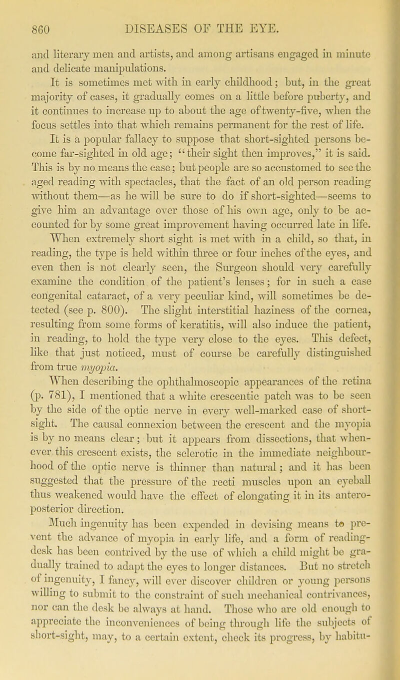 and literary men and artists, and among artisans engaged in minute and delicate manipulations. It is sometimes met with in early childliood; but, in tlie great majority of cases, it gradually comes on a little before puberty, and it continues to increase up to about the age of twenty-five, when the focus settles into that which remains permanent for the rest of life. It is a popular fallacy to suppose that short-sighted j)ersons be- come far-sighted in old age; their sight then improves, it is said. This is by no means the case; but people are so accustomed to see the aged reading with spectacles, that the fact of an old person reading without them—as he will be sure to do if short-sighted—seems to give him an advantage OA'er those of his o\^'n age, only to be ac- counted for by some great improA^ement havmg occurred late in life. When extremely short sight is met with in a cliild, so that, in reading, the type is held witliin three or fom' inches of the eyes, and even then is not cleai'ly seen, the Sm'geon should very carefully examine the condition of the patient's leiises; for in such a case congenital catai'act, of a very peculiar kind, will sometimes be de- tected (see p. 800). The slight interstitial haziness of the cornea, resulting from some forms of keratitis, will also induce the patient, in reading, to hold the type very close to the eyes. This defect, like that just noticed, must of course be carefully distinguished from true myopia. When describing the ophthalmoscopic appearances of the retina (p. 781), I mentioned that a Avhite crescentic patch was to be seen by the side of the optic nerve in every well-mai'ked case of short- sight. The causal connexion between the crescent and the myopia is by no means clear; but it appears from dissections, that when- ever this crescent exists, the sclerotic in the immediate neighbour- hood of the optic nerve is thinner than natm-al; and it has been suggested that the pressure of the recti muscles upon an eyeball thus Aveakcned Avould have the effect of elongatinc; it in its antero- posterior direction. Much ingenuity has been expended in devising means to pre- vent the advance of myopia in early life, and a form of reading- desk has been contrived by the use of which a child might be gra- dually trained to adapt the eyes to longer distances. But no stretch of ingenuity, I fancy, will ever discover children or young persons willing to submit to the constraint of such mechanical contriA-ances, nor can the desk be ahvays at hand. Those Avho are old enough to appreciate the inconveniences of being through life the subjects of sliort-sight, may, to a certain extent, check its progress, by liabitu-