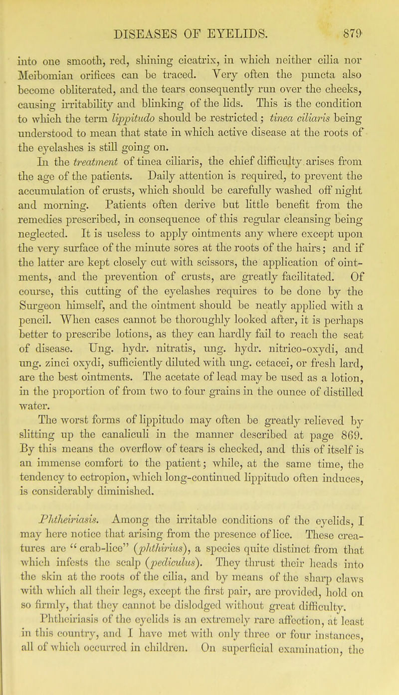 iiato one smooth, red, shining cicatrix, in which neither ciha nor Meibomian orifices can be traced. Very often the puncta also become obliterated, and the tears consequently run over the cheeks, causing irritabihty and bluiking of the lids. This is the condition to which the term lippitudo should be restricted; tinea ciliaris being understood to mean that state in which active disease at the roots of the eyelashes is stiU going on. In the treatment of tinea ciliaris, the chief difficulty arises from the age of the patients. Daily attention is required, to j)revent the accumulation of crusts, which should be carefully Avashed off night and mornuia;. Patients often derive but little benefit from the remedies prescribed, in consequence of this regular cleansing being neglected. It is useless to apply ointments any where except upon the very surface of the minute sores at the roots of the hairs; and if the latter are kept closely cut with scissors, the application of oint- ments, and the prevention of crusts, are greatly facilitated. Of coiu'se, this cutting of the eyelashes requires to be done by the Surgeon himself, and the ointment should be neatly applied Avith a pencil. When cases cannot be thorouglily looked after, it is perhaps better to prescribe lotions, as they can hardly fail to reach the seat of disease. Ung. hydr. nitratis, ung. hydr. nitrico-oxydi, and ung. zinci oxj^di, sufficiently diluted with img. cetacei, or fresh lard, are the best ointments. The acetate of lead maybe used as a lotion, in the proportion of from two to fom' grains in the ounce of distilled water. The worst forms of lippitudo may often be greatly relieved by slitting up the canaliculi in the manner described at page 869. By this means the overflow of tears is checked, and this of itself is an immense comfort to the patient; while, at the same time, the tendency to ectropion, which long-continued lippitudo often induces, is considerably diminished. Plitlmnasis. Among the frritable conditions of the eyelids, I may here notice that arising from the presence of lice. Tliese crea- tures arc  crab-lice (phthirhis), a species quite distinct from that which infests the scalp (pedicuhcs). They thrust their heads into the skui at the roots of the cilia, and by means of the sharp claws with which all their legs, except the first pair, are provided, hold on so firmly, that thoy cannot be dislodged without great difficulty. Phthciriasis of the eyelids is an extremely rare affection, at least in this country, and I have met with only three or four instances, all of which occurred in children. On superficial examination, the