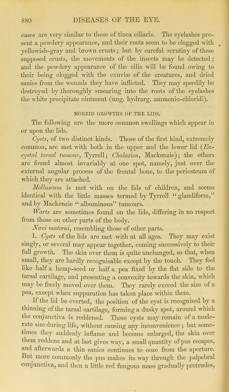 cases are very similar to those of tinea ciliaris. Tlie eyelashes pre- sent a powdery appearance, and then- roots seem to be clogged with yellowish-gray and brown crusts ; but by careful scrutiny of these supposed crusts, the movements of the insects may be detected; and the powdery appearance of the cilia will be fomid owing to their bemg clogged with the exuviae of the creatures, and di'ied sanies from the wounds they have inflicted. They may speedily be destroyed by thoroughly smearing into the roots of the eyelashes the white precipitate ointment (ung. hydrarg. ammonio-cliloridi). MORBID GROWTHS OF THE LIDS. Tlie following are the more common swellings which appear in or upon the lids. Cysts, of two distinct Idnds. Those of the first kind, extremely •common, are met -with both in the upper and the lower lid {En- cysted tarsal tumour, Tyrrell; Chalazion, Mackenzie); the others are found almost mvariably at one spot, namely, just over the external angular process of the frontal bone, to the periosteum of which they are attached. Molluscum is met with on the lids of children, and seems identical with the little masses termed by Tyrrell  glandiform, and by Mackenzie  albmninous tumours. Warts are sometimes fomid on the lids, differing in no respect fi'om those on other parts of the body. Nwvi materni, resembling those of other parts. 1, Cysts of the lids are met with at all ages. They may exist singly, or several may appear together, coming successively to theii* full growth. The skin over them is quite unchanged, so that, when small, they are hardly recognisable except by the touch. They feel like half a hemp-seed or half a pea fixed by the flat side to the tarsal cartilage, and presenting a convexity towards the skin, which may bo freely moved over them. They rai'ely exceed the size of a pea, except when suppm*ation has taken place within them. If the lid be everted, the position of the cyst is recognised by a thinning of the tarsal cartilage, forming a dusky spot, around which the conjunctiva is reddened. These cysts may remain of a mode- rate size diunng life, without causing any inconvenience ; but some- times they suddenly inflame and become enlarged, the skin over them reddens and at last gives way, a small quantity of pus escapes, and afterwards a thin sanies continues to ooze from the aperture. But more commonly the pus makes its Avay through the palpebral conjunctiva, and then a little red fungous mass gradually protrudes.
