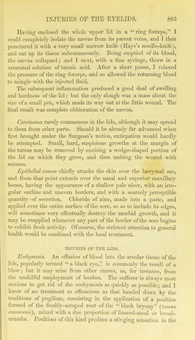 Having enclosed the whole upper lid in a  ring forceps, I could completely isolate the nsevus fi-om its parent veins, and I then punctured it with a very small narrow knife (Hays's needle^knife), and cut up its tissue subcutaneously. Being emptied of its blood, the uffi^nis collapsed; and I next, with a fine syringe, tlu-ew in a satm-ated solution of tannic acid. After a short pause, I relaxed the pressm-e of the ring forceps, and so allowed the returning blood to mingle with the injected fluid. The subsequent inflammation produced a good deal of swelling and hardness of the lid; but the only slough was a mass about the size of a small pea, wliich made its way oat at the little wound. The final result was complete obhteration of the nasvus. Carcinoma rarely commences in the lids, although it may spread to them fi:om other parts. Should it be ah-eady far advanced when first brought under the Surgeon's notice, extirpation would hardly be attempted. Small, hard, suspicious growths at the margin of the tarsus may be removed by excising a wedge-shaped portion of the lid on which they grow, and then uniting the wound with sutm'es. Einthelial cancer chiefly attacks the skin over the laciymal sac, and fii-om that pomt extends over the nasal and superior maxillary bones, having the appearance of a shallow pale ulcer, with an irre- gular outline and uneven borders, and with a scarcely perceptible quantity of secretion. Chloride of zinc, made into a paste, and applied over the entire surface of the sore, so as to include its edges, will sometimes very effectually destroy the morbid growth, and it may be reapplied whenever any part of the border of the sore begms to exhibit fresh activity. Of course, the strictest attention to general health would be combined with the local treatment, INJURIES OF THE LIDS. Eccliymosis. An effusion of blood into the areolar tissue of the lids, popularly tei'med  a black eye,'! is commonly the result of a blow; but it may arise fi'om other causes, as, for instance, from the unskilful employment of leeches. The sufferer is always most anxious to got rid of the ecchymosis as quicldy as possible; and I know of no treatment so efficacious as that handed down by the traditions of pugilism, consisting in the application of a poultice formed of the freshly-scraped root of the black bryony (lamus comrnunifs), mixed with a due proportion of linsccd-mcal or bread- crumbs. Poultices of thij} kind produce a stijiging sensation in the