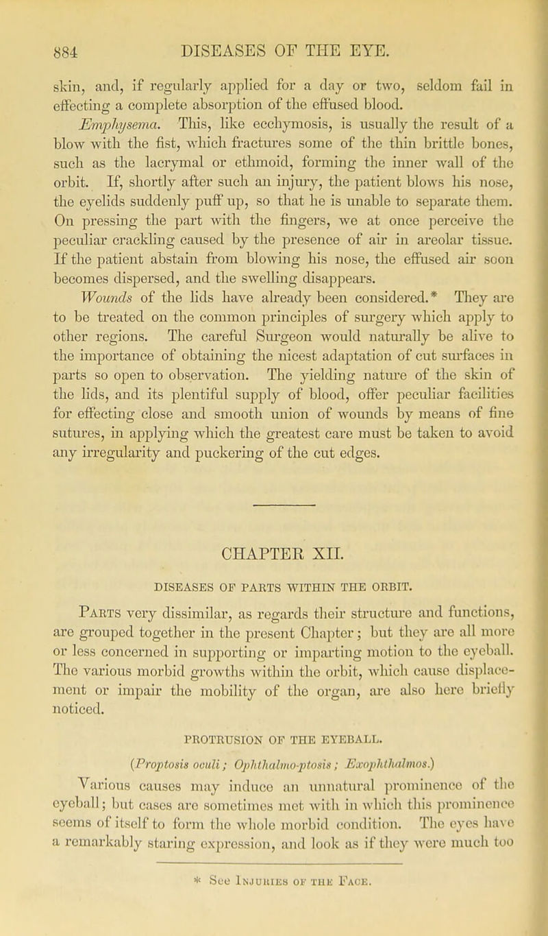 skin, and, if regularly applied for a day or two, seldom fail in effecting a complete absorption of the effused blood. Emphysema. Tliis, like ecchymosis, is usually tlie result of a blow with the fist, which fractures some of the thin brittle bones, such as the lacrymal or ethmoid, forming the inner wall of the orbit. If, shortly after such an injury, the patient blows his nose, the eyelids suddenly puff up, so that he is miable to separate them. On pressing the part with the fingers, we at once perceive the peculiar crackling caused by the presence of air in areolar tissue. If the patient abstain from blowing his nose, the effused air soon becomes dispersed, and the swelling disappears. Wounds of the lids have abeady been considered.* They are to be treated on the common principles of sm'gery which apply to other regions. The carefril Sui'geon would natm'ally be alive to the importance of obtaining the nicest adaptation of cut sm'faces in parts so open to observation. The yielding natm-e of the skin of the lids, and its plentiful supply of blood, offer peculiar facilities for effecting close and smooth union of wounds by means of fine sutm'es, in applying which the greatest care must be taken to avoid any irregulai'ity and puckering of the cut edges. CHAPTER XII. DISEASES OF PARTS WITHIN THE ORBIT. Parts very dissimilar, as regards their structm-e and functions, are grouped together in the present Chapter; but they are all more or less concerned in supporting or impai'ting motion to the eyeball. The various morbid growths within the orbit, which cause displace- ment or impair the mobility of the organ, ai'e also here brieil}' noticed. protrusion of THE EYEBALL. {Proptosia oculi; Ophlhalmo-piosis; Exoplitlicdmos) Various causes may induce an imnatural prominence of the eyeball; but cases are sometimes met with in which this prominence seems of itself to form the whole morbid condition. The eyes haA o a remarkably staring expression, and look as if they were much too * See Injuuiks of the Face.