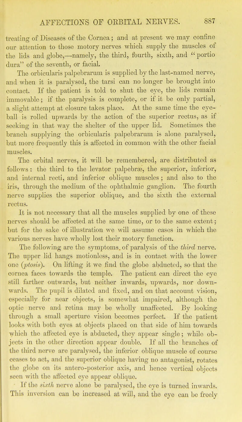 ti-eating of Diseases of the Cornea; and at present we may confine our attention to those motory nerves which supply the muscles of the lids and glohe,—namely, the third, fom-th, sixth, and  portio dura of the seventh, or facial. The orbicularis palpebrarum is supplied by the last-named nerve, and when it is paralysed, the tarsi can no longer be brought into contact. If the patient is told to shut the eye, the lids remain immovable; if the paralysis is complete, or if it be only partial, a slight attempt at closure takes place. At the same time the eye- ball is rolled upwards by the action of the superior rectus, as if seeking in that way the shelter of the upper hd. Sometimes the branch supplying the oi'bicularis palpebrarum is alone paralysed, but more frequently this is affected in common with the other facial muscles. The orbital nerves, it wiU be remembered, are distributed as follows : the thuxl to the levator palpebras, the superior, inferior, and internal recti, and inferior oblique muscles ; and also to the iris, through the medium of the ophthalmic ganglion. The fourth nerve supplies the superior oblique, and the sixth the external rectus. It is not necessary that all the muscles supplied by one of these nerves should be affected at the same time, or to the same extent; but for the sake of illustration we will assume cases in which the various nerves have wholly lost their motory function. The following are the symptoms, of paralysis of the third nerve. The ujiper lid hangs motionless, and is in contact with the lower one (ptosis). On lifting it we find the globe abducted, so that the cornea faces towards the temple. The patient can direct the eye still farther outwai'ds, but neither inwards, upwards, nor down- wards. The pupil is dilated and fixed, and on that account vision, especially for near objects, is somewhat impau-ed, although the optic nerve and retma may be wholly unaffected. By looking through a small aperture vision becomes perfect. If the patient looks with both eyes at objects placed on that side of him towards which the affected eye is abducted, they appear single; while ob- jects in the other du-ection appear double. If all the branches of the third nerve are paralysed, the inferior oblique muscle of course ceases to act, and the superior oblique having no antagonist, rotates the globe on its antero-posterior axis, and hence vertical objects seen with the affected eye appear oblique. If tlio sixth nerve alone be paralysed, the eye is tm'ned inwards. This inversion can be increased at will, and the eye can be freely