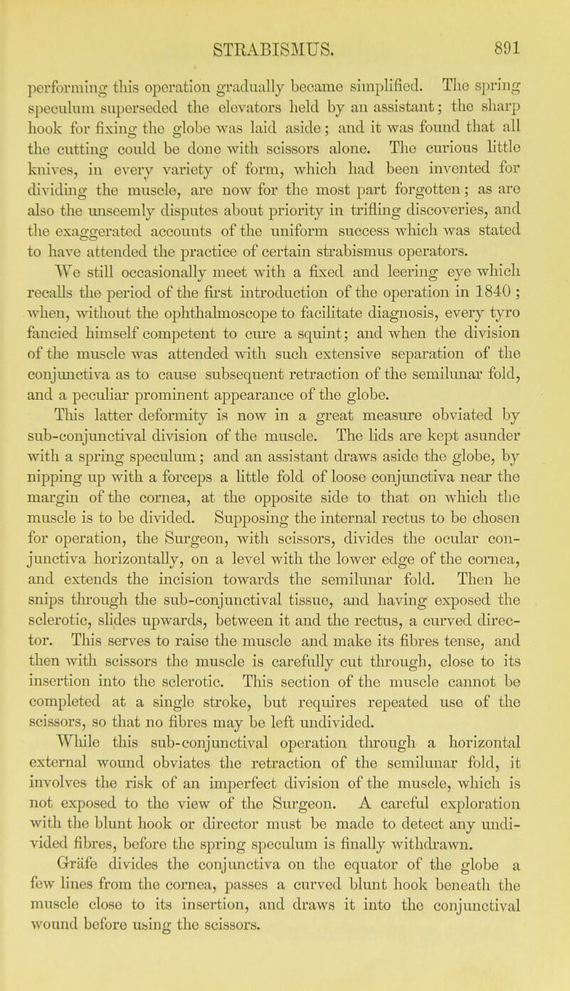 perfoi'ming tins operation gradually became simplified. The spring speculum superseded the elevators held by an assistant; the sharp hook for fixing the fflobe was laid aside : and it was found that all the cnttino; could be done with scissors alone. The curious little knives, in every variety of form, which had been invented for dividmg the muscle, are now for the most j^art forgotten; as are also the unseemly disputes about priority in trifling discoveries, and the exao-o;erated accounts of the uniform success wliich was stated to have attended the practice of certain sti'abismus operators. We still occasionally meet with a fixed and leering eye which recalls the period of the first introdu.ction of the operation in 1840 ; Avhen, without the ophthalmoscope to facilitate diagnosis, every tyro fancied himself competent to cm'e a squint; and when the division of the muscle was attended with such extensive separation of the conjmictiva as to cause subsequent retraction of the semilunar fold, and a peculiar prominent appearance of the globe. This latter defoi-mity is now in a great measure obviated by sub-conjunctival division of the muscle. The lids are kept asunder with a spring speculum; and an assistant draws aside the globe, by nipping up with a forceps a little fold of loose conjmictiva near the mai'gin of the cornea, at the opposite side to that on which the muscle is to be divided. Supposing the internal rectus to be chosen for operation, the Surgeon, with scissors, divides the ocular con- junctiva horizontally, on a level with the lower edge of the coniea, and extends the incision towards the semilunar fold. Then he snips through the sub-conjunctival tissue, and having exposed the sclerotic, slides upwards, between it and the rectus, a curved direc- tor. This serves to raise the muscle and make its fibres tense, and then with scissors the muscle is carefully cut through, close to its insertion into the sclerotic. This section of the muscle cannot be completed at a single stroke, but requires rejjeated use of the scissors, so that no fibres may be left undivided. Wliile this sub-conjunctival operation tln-ough a horizontal external wound obviates the retraction of the semilunar fold, it involves the risk of an imperfect division of the muscle, which is not exposed to the view of the Sm'geon. A careful exploration with the blunt hook or director must be made to detect any undi- vided fibres, before the spring speculum is finally withdrawn. Grafe divides the conjunctiva on the equator of the globe a few lines from the cornea, passes a curved blunt hook beneath the muscle close to its insertion, and draws it into the conjunctival wound before using the scissors.