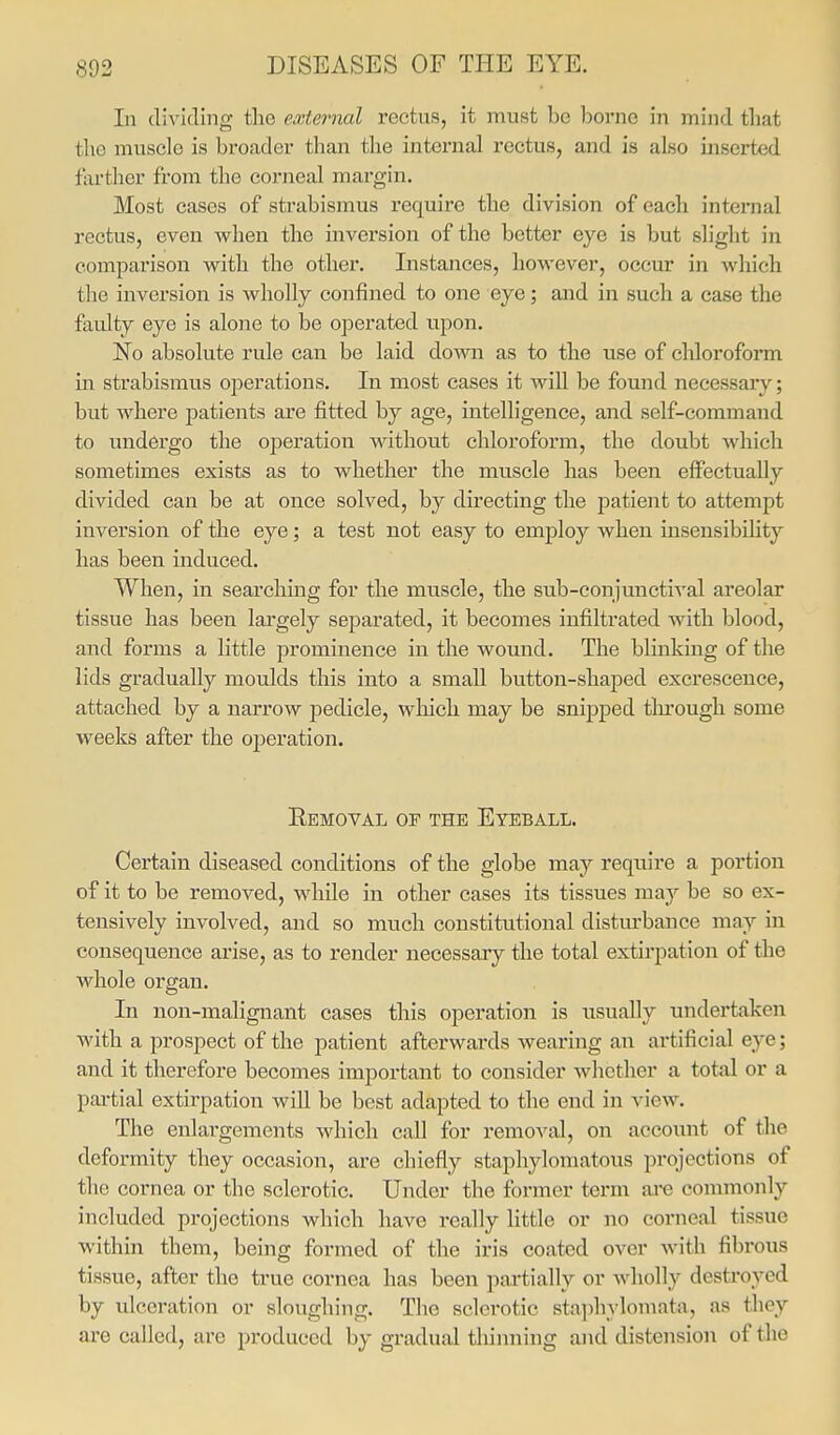 In dividing tlie external rectus, it must be borne in mind that tlio muscle is broader than the internal rectus, and is also inserted farther from the corneal margin. Most cases of strabismus require the division of each internal rectus, even when the inversion of the better eye is but slight in comparison with the other. Instances, however, occur in which the inversion is wholly confined to one eye; and in such a case the faulty eye is alone to be operated upon. No absolute rule can be laid down as to the use of chloroform in strabismus operations. In most cases it will be found necessary; but where patients are fitted by age, intelligence, and self-command to undergo the operation without chloroform, the doubt which sometimes exists as to whether the muscle has been effectually divided can be at once solved, by directing the patient to attempt inversion of the eye; a test not easy to employ when insensibility has been induced. When, in searching for the muscle, the sub-conjunctival areolar tissue has been lai'gely separated, it becomes infiltrated with blood, and forms a little prominence in the wound. The blinking of the lids gradually moulds this into a small button-shaped excrescence, attached by a narrow pedicle, which may be snijoped tlu'ougli some weeks after the operation. Removal of the Eyeball. Certain diseased conditions of the globe may require a portion of it to be removed, while in other cases its tissues may be so ex- tensively involved, and so much constitutional disturbance may in consequence arise, as to render necessary the total extirpation of the whole organ. In non-malignant cases this operation is usually undertaken with a prospect of the patient afterwards wearing an artificial eye; and it therefore becomes important to consider whether a total or a partial extirpation will be best adapted to the end in view. The enlargements which call for remoA^al, on account of the deformity they occasion, are chiefly staphylomatous projections of the cornea or the sclerotic. Under the former term are commonly included projections which have really little or no corneal tissue within them, being formed of the iris coated over with fibrous tissue, after the true cornea has been partially or wholly destroyed by ulceration or sloughing. The sclerotic sta])hylomata, as they are called, ai'e produced by gradual thinning and distension of the