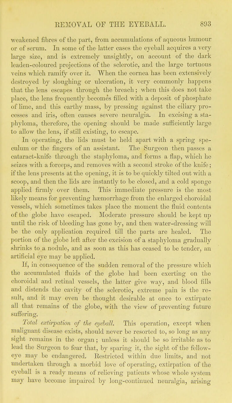 ■weakened fibres of the part, from accumulations of aqueous liumour or of serum. In some of the latter cases the eyeball acquires a very lai'ge size, and is extremely unsightly, on account of the dark leaden-coloured projections of the sclerotic, and the large tortuous veins which ramify over it. When the cornea has been extensively destroyed by sloughing or ulceration, it very commonly happens that the lens escapes through the breach; when this does not take place, the lens frequently becomes filled with a deposit of phosphate of lime, and tliis earthy mass, by pressing against the ciliary pro- cesses and u'is, often causes severe neuralgia. Li excising a sta- phyloma, therefore, the opening should be made sufficiently large to allow the lens, if still existing, to escape. Li operating, the lids must be held aj)art with a spring spe- culum or the fingers of an assistant. The Surgeon then passes a cataract-knife through the staphyloma, and forms a flajD, which he seizes with a forceps, and removes with a second stroke of the knife; if the lens presents at the opening, it is to be quickly tilted out with a scoop, and then the lids are instantly to be closed, and a cold sj)onge applied firmly over them. This immediate pressure is the most likely means for preventing haemorrhage from the enlarged choroidal vessels, which sometimes takes place the moment the fluid contents of the globe have escajied. Moderate pressure should be kept up until the risk of bleeding has gone by, and then water-dressing will be the only application required till the parts are healed. The portion of the globe left after the excision of a staphyloma gradually shrinks to a nodule, aiid as soon as this has ceased to be tender, an artificial eye may be applied. If, in consequence of the sudden removal of the pressm'e which the accumulated fluids of the globe had been exerting on the choroidal and retinal vessels, the latter give way, and blood fills and distends the cavity of the sclerotic, extreme p»ain is the re- sult, and it may even be thought desirable at once to extirpate all that remains of the globe, with the view of preventing futm-e suffering. Total extirpation of the eyeball. This operation, except when malignant disease exists, should never be resorted to, so long as any sight remains in the organ; unless it should be so irritable as to lead the Sm-geon to fear that, by sparing it, the sight of the fellow- eye may be endangered. Restricted within due limits, and not undertaken through a morbid love of operating, extirpation of the eyeball is a ready means of relieving patients whose whole system may have become impaired by long-contiimed neuralgia, arising