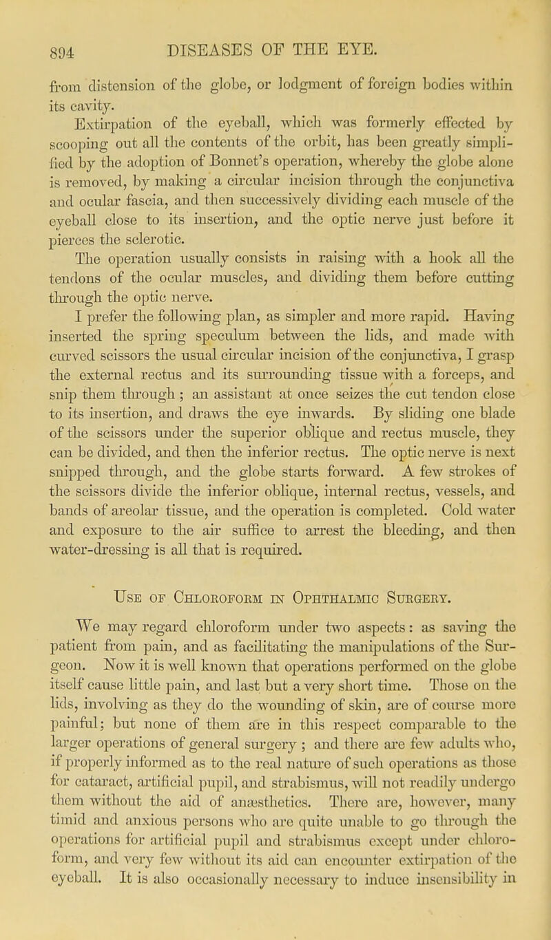 from distension of the globe, or lodgment of foreign bodies within its cavity. Extirpation of the eyeball, which was formerly effected by scooping out all the contents of the orbit, has been greatly simpli- lied by the adoption of Bonnet's operation, whereby the globe alone is removed, by making a circular incision through the conjunctiva and ocular fascia, and then successively dividing each muscle of the eyeball close to its insertion, and the optic nerve just before it pierces the sclerotic. The operation usually consists in raising with a hook all the tendons of the ocular muscles, and dividing them before cutting through the optic nerve. I prefer the following plan, as simpler and more rapid. Having inserted the spring speculum between the lids, and made with curved scissors the usual cii'cular incision of the conjunctiva, I grasp the external rectus and its suiTOunding tissue with a forceps, and snip them tln'ough ; an assistant at once seizes the cut tendon close to its insertion, and draws the eye inwards. By sliding one blade of the scissors under the superior oblique and rectus muscle, they can be divided, and then the inferior rectus. The optic nerve is next snipped through, and the globe starts forward. A few strokes of the scissors divide the inferior oblique, internal rectus, vessels, and bands of areolar tissue, and the operation is completed. Cold water and exposure to the air suffice to arrest the bleeding, and then water-dressing is all that is required. Use of Chloroform m Ophthalmic Surgery. We may regard chloroform under two aspects: as saving the patient from pain, and as facilitating the manipulations of the Sur- geon. Now it is well known that operations performed on the globe itself cause little pain, and last but a very short time. Those on the lids, involving as they do the wounding of skin, are of course more painfril; but none of them are in this respect compai'able to the larger operations of general surgery ; and there ai'e few adults Avho, if properly informed as to the real nature of such operations as those for cataract, ai'tificial pupil, and strabismus, will not readily undergo them without the aid of anaisthetics. There are, however, many timid and anxious persons who are quite unable to go through the operations for artificial pupil and strabismus except under chloro- form, and very few without its aid can encoimter extirpation of the eyeball. It is also occasionally necessary to induce insensibility in