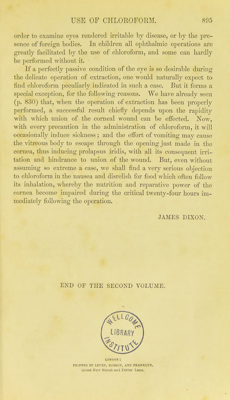 order to examine eyes rendered irritable by disease, or by tlie pre- sence of foreign bodies. In children all ophthalmic operations are greatly facilitated by the use of cliloroform, and some can hardly be performed without it. If a perfectly passive condition of the eye is so desirable dm^ing the delicate operation of extraction, one would natvirally expect to find chloroform peculiarly indicated in such a case. But it forms a special exception, for the following reasons. We have already seen (p. 830) that, when the operation of extraction has been properly performed, a successful result chiefly depends upon the rapidity with which union of the corneal wound can be effected. Now, with eveiy precaution in the administration of chloroform, it will occasionally induce sickness; and the effort of vomiting may cause the. vitreous body to escape through the opening just made in the cornea, thus inducing prolapsus iridis, with all its consequent irri- tation and hindrance to union of the wound. But, even without assuming so extreme a case, we shall find a very serious objection to chloroform in the nausea and disrelish for food which often follow its inhalation, whereby the nutrition and reparative power of the cornea become impau^ed during the critical twenty-four hours im- mediately following the operation. JAMES DIXON. END OF THE SECOND VOLUME. LONDON: PRINTKO BY LF.VEY, ROBSON, AND FRANRLTN, Uront New Street luiil Feller Lftiie.