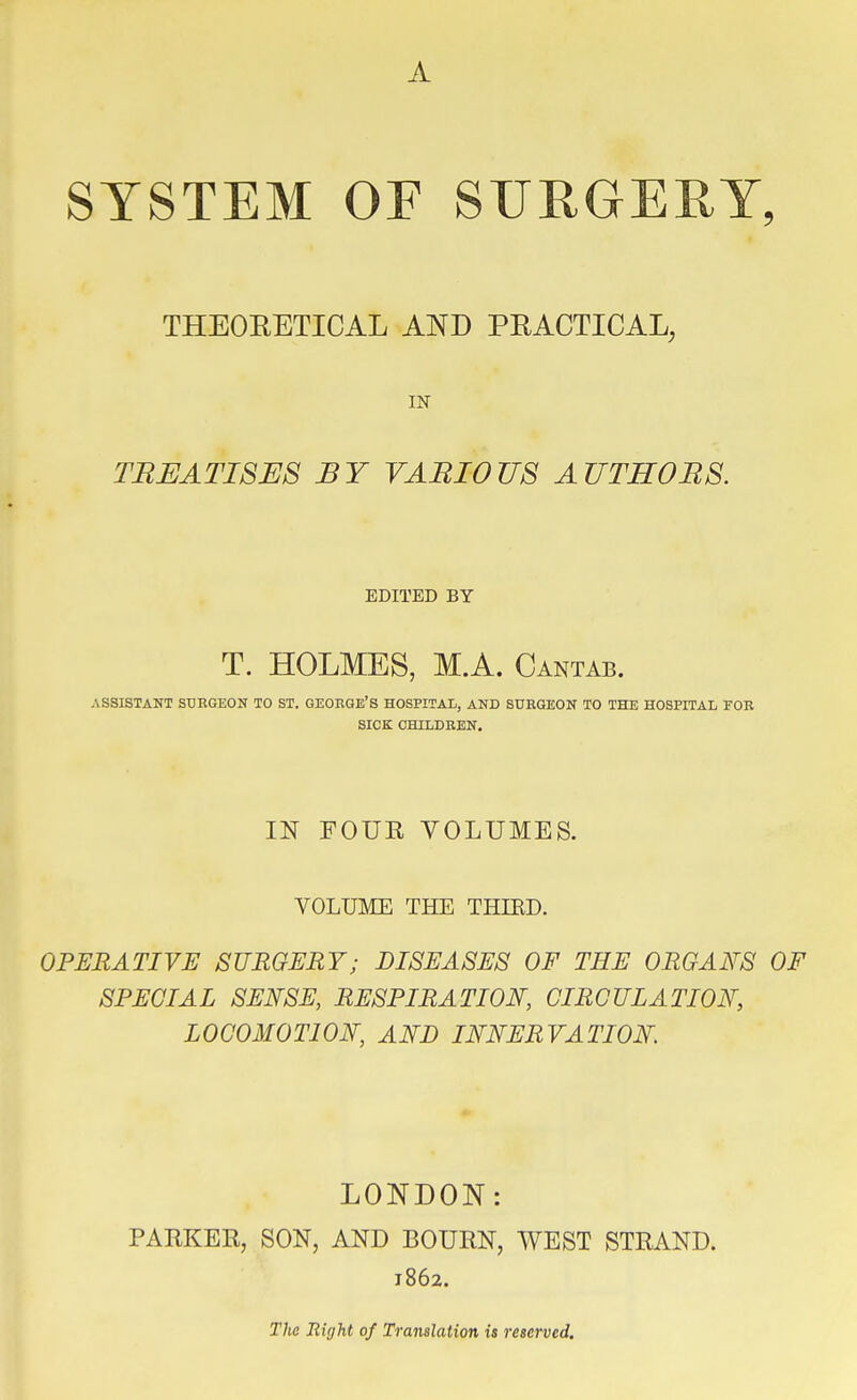 A SYSTEM OF SURGERY, THEOEETICAL AND PEACTICAL, IN TREATISES BY VARIOUS AUTHORS. EDITED BY T. HOLMES, M.A. Cantab. ASSISTANT SUEGEON TO ST. GEORGE'S HOSPITAL, AND SURGEON TO THE HOSPITAL EOR SICK CHILDREN. IN FOUE VOLUMES. VOLUME THE THIRD. OPERATIVE SURGERY; DISEASES OF THE ORGAFS OF SPECIAL SENSE, RESPIRATION, CIRCULATION', LOCOMOTION, AND INNERVATION. LONDON: PARKEE, SON, AND BOUEN, WEST STEAND. 1862. The Right of Translation is reserved.