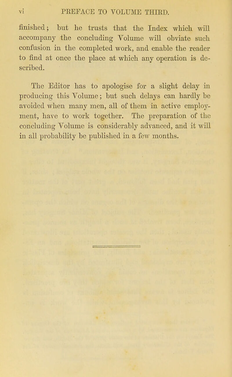 finished; but lie trusts that the Index which will accompany the concluding Volume will obviate such confusion in the completed work, and enable the reader to find at once the place at which any operation is de- scribed. The Editor has to apologise for a slight delay in producing this Volume; but such delays can hardly be avoided when many men, all of them in active employ- ment, have to work together. The preparation of the concluding Volume is considerably advanced, and it will in all probability be published in a few months.