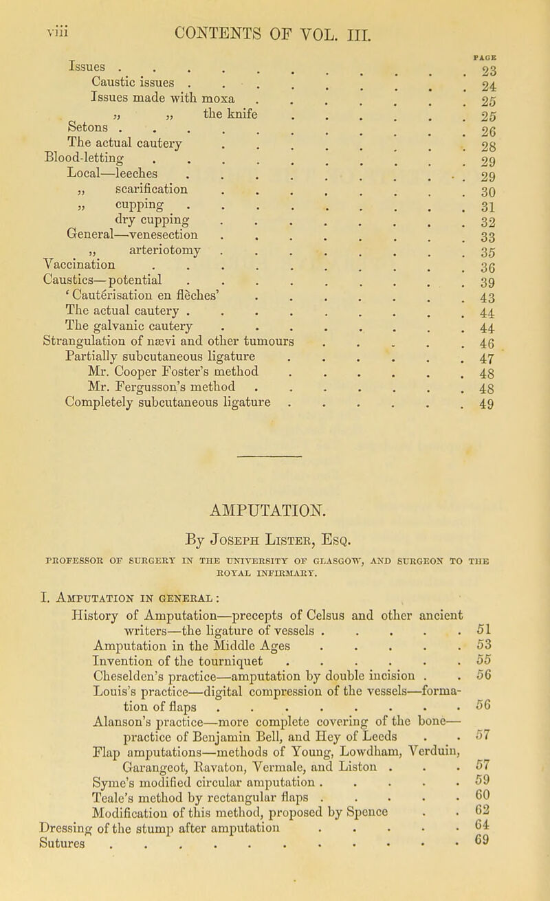 Issues .... Caustic issues . Issues made with moxa 5, „ the knife Setons .... The actual cautery Blood-letting Local—leeches „ scarification „ cupping _ . dry cupping General—venesection „ arteriotomy Vaccination Caustics— potential ' Cauterisation en flSches' The actual cautery . The galvanic cautery Strangulation of nsevi and other tumours Partially subcutaneous ligature Mr. Cooper Foster's method Mr. Fergusson's method Completely subcutaneous ligature 23 24 25 25 26 28 29 29 30 31 32 33 35 36 39 43 44 44 46 47 48 48 49 AMPUTATION. By Joseph Lister, Esq. rnOFESSOR or surgery in the TINIVEHSITY of GLASGO'W', and StTRGEON TO THE ROYAL INFIRMARY. I. Amputation in genekal : History of Amputation—precepts of Celsus and other ancient writers—the ligature of vessels ..... 51 Amputation in the Middle Ages . . . . .53 Invention of the tourniquet ...... 55 Chcselden's practice—amputation by double incision . . 56 Louis's practice—digital compression of the vessels—forma- tion of flaps 56 Alanson's practice—more complete covering of the bone— practice of Benjamin Bell, and Hey of Leeds . . 57 Flap amputations—methods of Young, Lowdham, Verduiu, Garangeot, Eavaton, Vermale, and Listen . . .57 Syme's modified circular amputation. . . . .59 Teale's method by rectangular flaps ..... 60 Modification of this method, proposed by Spence . . 62 Dressing of the stump after amputation . . . • .64 Sutures ^9