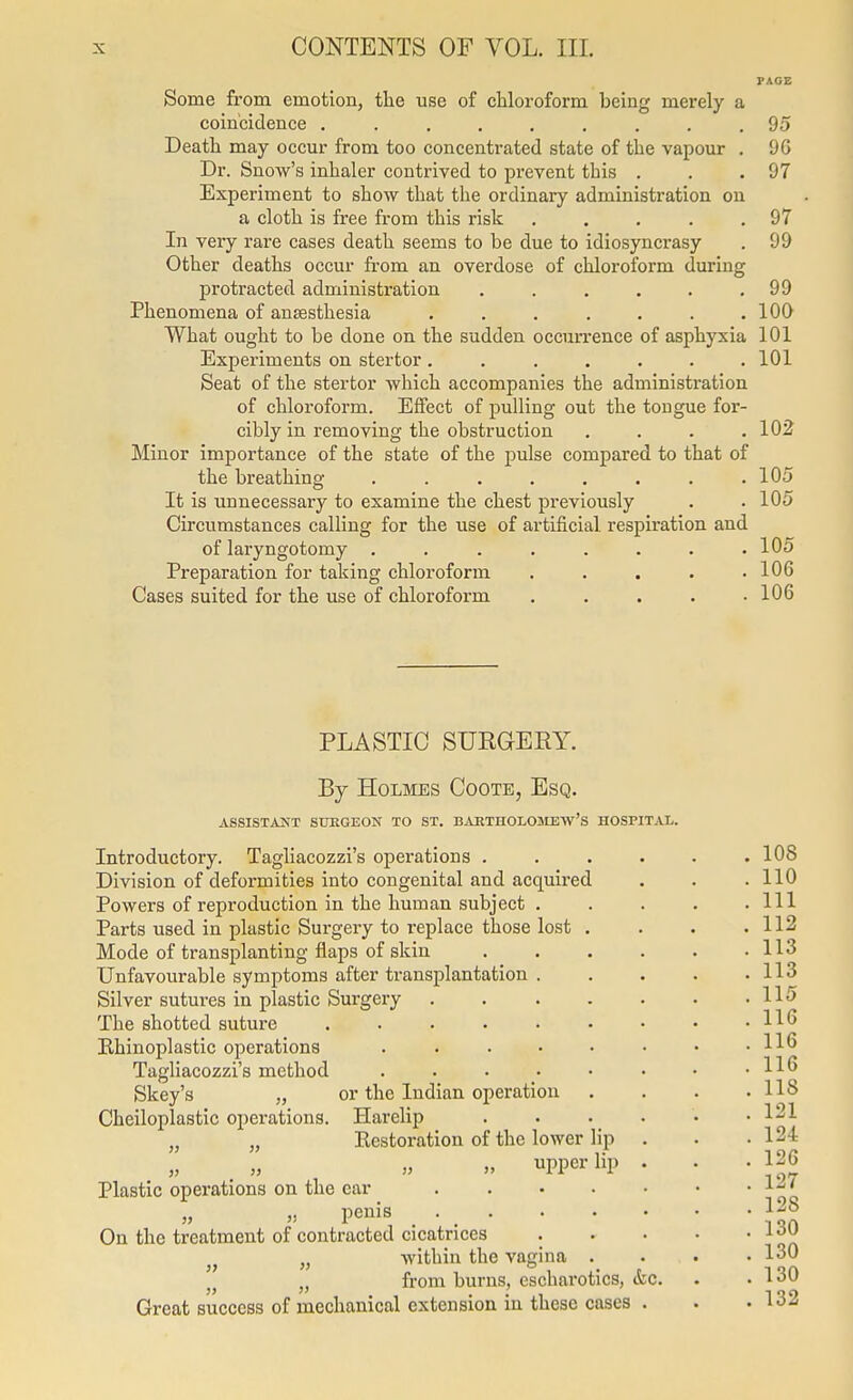 PACE Some from emotion, the use of cliloroform being merely a coincidence ......... 95 Deatli may occur from too concenti'ated state of the vapour . 96 Dr. Snow's inhaler contrived to prevent this . . .97 Experiment to show that the ordinary administration on a cloth is free from this risk . . . . .97 In very rare cases death seems to be due to idiosynci-asy . 99 Other deaths occur from an overdose of chloroform during protracted administration . . . . . .99 Phenomena of anaesthesia . . . . . . .100 What ought to be done on the sudden occun-ence of asphyxia 101 Experiments on stertor. . . . . . .101 Seat of the stertor which accompanies the administration of chloroform. Effect of pulling out the tongue for- cibly in removing the obstruction .... 102 Minor importance of the state of the pulse compared to that of the breathing . . . . . . . .105 It is unnecessary to examine the chest previously . . 105 Circumstances calling for the use of artificial respiration and of laryngotomy . . . . . . . .105 Preparation for taking chloroform . . . . .106 Cases suited for the use of chloroform ..... 106 PLASTIC SURGEKY. By Holmes Coote, Esq. ASSISTANT SURGEON TO ST. BAETHOLOJIEW'S HOSPITjVL. Introductory. Tagliacozzi's operations . Division of deformities into congenital and acquired Powers of reproduction in the human subject . Parts used in plastic Surgeiy to replace those lost . Mode of transplanting flaps of skin Unfavourable symptoms after transplantation . Silver sutures in plastic Surgei-y .... The shotted suture ...... Khinoplastic operations ..... Tagliacozzi's method ..... Skey's „ or the Indian operation Cheiloplastic operations. Harelip „ „ Restoration of the lower lip „ upper lip Plastic operations on the ear .... „ „ penis _ . . On the treatment of contracted cicatrices . „ Avithin the vagina . „ from burns, escharotics, &c Great success of mechanical extension in these cases .