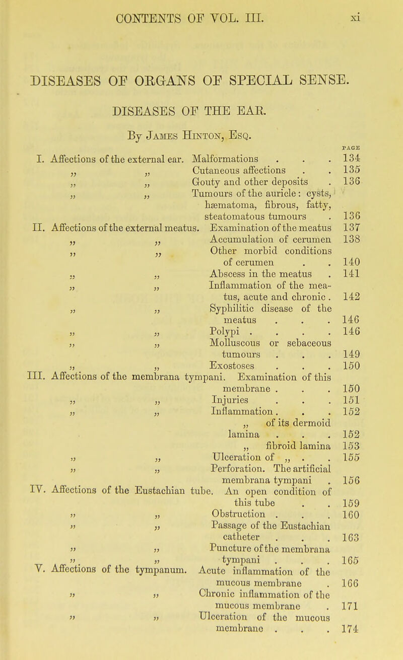 DISEASES OE ORGANS OE SPECIAL SENSE. DISEASES OF THE EAR By James Hinton, Esq. PAGE I. Affections of the external ear. Malformations . . .134 Cutaneous affections . .135 Gouty and other deposits . 136 „ „ Tumours of the auricle: cysts,' ' hsematoma, fibrous, fatty, steatomatous tumours . 136 II. Affections of the external meatus. Examination of the meatus 137 „ „ Accumulation of cerumen 138 „ Other morbid conditions of cerumen . .140 .. J, Abscess in the meatus . 141 J, „ Inflammation of the mea- tus, acute and chronic . 142 „ „ Syphilitic disease of the meatus . . . 146 J, „ Polypi .... 146 „ „ Molluscous or sebaceous tumours . . .149 „ „ Exostoses . . . 150 III. Affections of the membrana tympani. Examination of this membrane . . .150 55 „ Injuries . . . 151 „ „ Inflammation. . .152 ,, of its dermoid lamina . . .162 „ fibroid lamina 153 ,) Ulceration of „ . .155 55 jj Perforation, The artificial membrana tympani . 156 IV. Affections of the Eustachian tube. An open condition of this tube . . 159 5) „ Obstruction . . .160 35 Passage of the Eustachian catheter . . .163 3> » Puncture of the membrana » tympani . . . 165 V. Affections of the tympanum. Acute inflammation of the mucous membrane . 166 » V Chronic inflammation of the mucous membrane . 171 »» » Ulceration of the mucous membrane . . .174