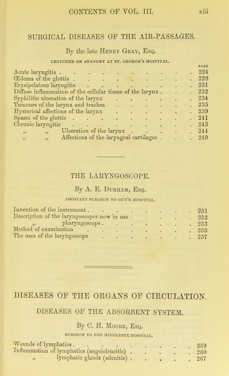 SUEGICAL DISEASES OF THE AIR-PASSAGES. By the late Henry Gray, Esq. LECTUKEE ON ANATOMY AT ST. GEORGE's HOSPITAL. PAGE Acute laryngitis .......... 224 (Edema of the glottis 228 Erysipelatous laryngitis . . . . . . . .231 Diffuse inflammation of the cellular tissue of the larynx . . . 232 Syphilitic ulcei-ation of the larynx ...... 234 Tumours of the larynx and trachea . . . . . . 235 Hysterical affections of the larynx ...... 239 Spasm of the glottis ......... 241 Chronic laryngitis . . . . . . . . .243 „ J, Ulceration of the larynx . . . . .244 „ „ Affections of the laryngeal cartilages . . . 249 THE LARYNGOSCOPE. By A. E. Durham, Esq. ASSISTANT SUEGEON TO GUY's HOSPITAL. Invention of the instrument. . . . . . , .251 Description of the laryngoscopes now in use ..... 252 „ pharyngoscope 253 Method of examination ........ 255 The uses of the laryngoscope ....... 257 DISEASES OF THE ORGANS OF CIECULATION. DISEASES OF THE ABSORBENT SYSTEM. By C. H. Moore, Esq. SURGEON TO THE MIDDLESEX HOSPITAL, Wounds of lymphatics 259 Inflammation of lymphatics (angeioleucitis) ..... 260 „ lymphatic glands (adenitis) 267