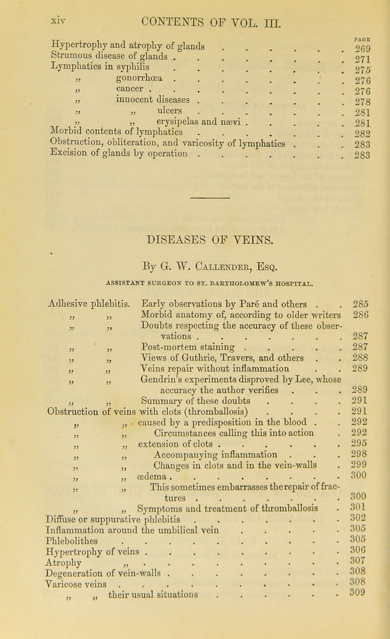 Hypertrophy and atrophy of glands 269 Strumous disease of glands . . . . . , ' 271 Lymphatics in syphilis . . . , . , ' '275 „ gonorrhoea ' 276 J, cancer 276 „ innocent diseases . . , , . . .278 ulcers 281 /) ,) erysipelas and nsevi ..... 281 Morbid contents of lymphatics 282 Obstruction, obliteration, and varicosity of lymphatics . . . 283 Excision of glands by operation 283 DISEASES OF VEINS. By G. W. Callender, Esq. ASSISTANT SURGEON TO ST. BARTHOLOMEW'S HOSPITAL. Adhesive phlebitis. Early observations by Par6 and others . . 285 . „ „ Morbid anatomy of, according to older wi'iters 286 „ „ Doubts respecting the accuracy of these obser- vations ....... 287 „ J, Post-mortem staining ..... 287 „ „ Views of Guthrie, Travers, and others . . 288 „ „ Veins repair without inflammation . . 289 „ „ Gendrin's experiments disproved by Lee, whose accuracy the author verifies . . . 289 „ „ Summary of these doubts . . . .291 Obstruction of veins with clots (thromballosis) . . . .291 „ „ caused by a predisposition in the blood . . 292 „ „ Circumstances calling this into action . 292 „ „ extension of clots ... ... 295 „ ,, Accompanying inflammation . . . 298 „ „ Changes in clots and in the vein-walls . 299 „ „ osdema........ 300 J, „ This sometimes embarrasses the repair of frac- tures . .300 „ „ Symptoms and treatment of thromballosis . 301 Diffuse or suppurative phlebitis 302 Inflammation around the umbilical vein . . . • • 305 Phlebolithes 305 Hypertz'ophy of veins 306 Atrophy „ 307 Degeneration of vein-Avalls <j'Jo Varicose veins 308 „ „ their usual situations ...... 309