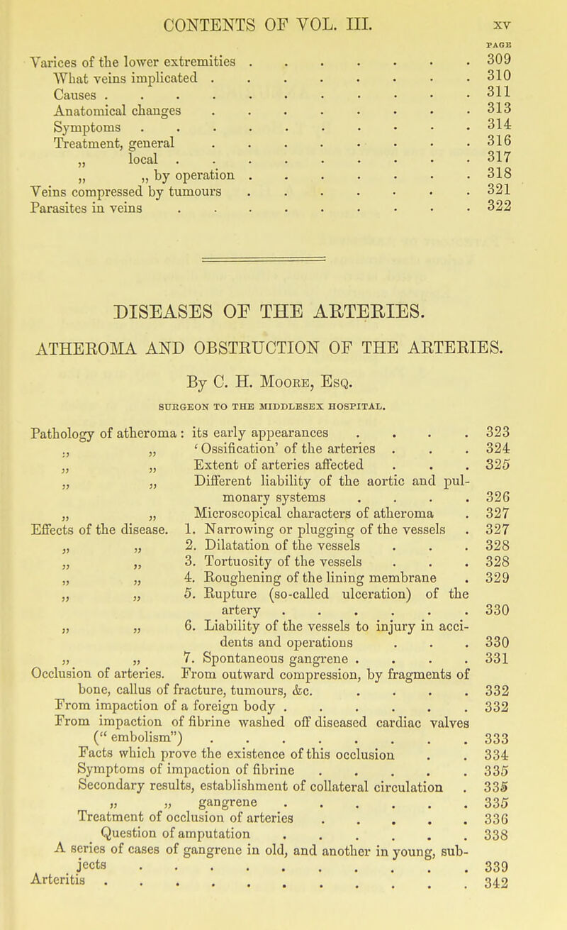 PAGE Varices of the lower extremities ....... 309 What veins implicated . . . . . • • .310 Causes . . . . • • • • • • .311 Anatomical changes 313 Symptoms 314 Treatment, general . . . . . • • .316 „ local 317 „ ,, by operation ....... 318 Veins compressed by tumours ....... 321 Parasites in veins .... 322 DISEASES OE THE AETEEIES. ATHEROMA AND OBSTRUCTION OF THE ARTERIES. By C. H. Moore, Esq. 8UKGEON TO THE MIDDLESEX HOSPITAL. Pathology of atheroma: its early appearances . . . .323 „ ' Ossification' of the arteries . . . 324 „ „ Extent of arteries affected . . . 325 „ „ Different liability of the aortic and pul- monary systems . . . .326 „ „ Microscopical characters of atheroma . 327 Effects of the disease. 1. Narrowing or plugging of the vessels . 327 „ „ 2. Dilatation of the vessels . . . 328 „ „ 3. Tortuosity of the vessels . . . 328 „ „ 4. Roughening of the lining membrane . 329 „ „ 5. Rupture (so-called ulceration) of the artery 330 „ „ 6. Liability of the vessels to injury in acci- dents and operations . . . 330 „ „ 7. Spontaneous gangrene . . . .331 Occlusion of arteries. From outward compression, by fragments of bone, callus of fracture, tumours, &c. .... 332 From impaction of a foreign body 332 From impaction of fibrine washed off diseased cardiac valves ( embolism) 333 Facts which prove the existence of this occlusion . . 334 Symptoms of impaction of fibrine 335 Secondary results, establishment of collateral circulation . 335 » „ gangrene 335 Treatment of occlusion of arteries 336 Question of amputation 338 A series of cases of gangrene in old, and another in young, sub- jects 339 Arteritis 342