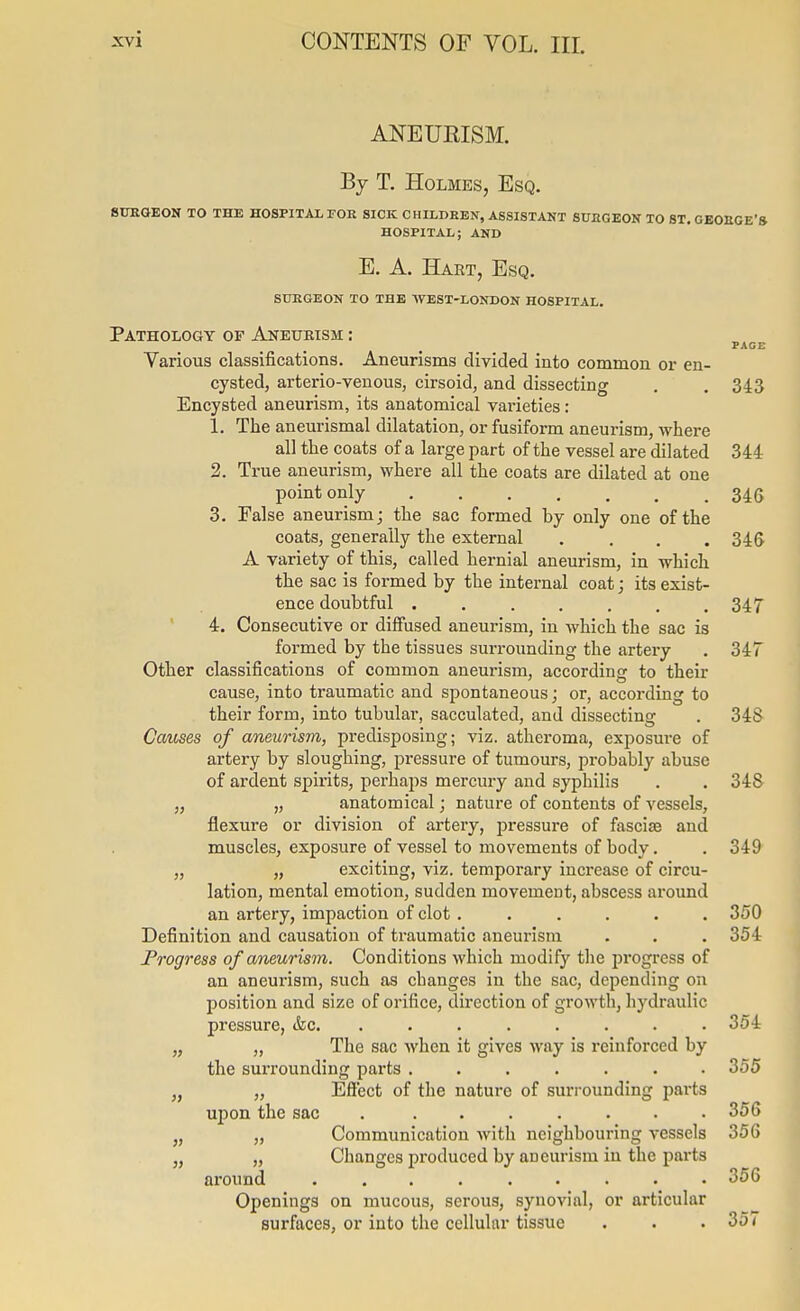 ANEURISM. Bj T. Holmes, Esq. BITEQEON TO THE HOSPITAL FOE SICK CHILDREN, ASSISTANT SUEGEON TO ST. GEOEGE'S HOSPITAL; AND E. A. Hart, Esq. suegeon to the west-london hospital. Pathology of Aneurism : PAGE Various classifications. Aneurisms divided into common or en- cysted, arterio-venous, cirsoid, and dissecting . . 343 Encysted aneurism, its anatomical varieties: 1. The aneurismal dilatation, or fusiform aneurism, -where all the coats of a large part of the vessel are dilated 344 2. True aneurism, where all the coats are dilated at one point only 34G 3. False aneurism; the sac formed by only one of the coats, generally the external .... 34& A variety of this, called hernial aneurism, in which the sac is formed by the internal coat; its exist- ence doubtful . . . . . . .347 4. Consecutive or diffused aneurism, in which the sac is formed by the tissues surrounding the artei-y . 347 Other classifications of common aneurism, according to their cause, into traumatic and spontaneous; or, according to their form, into tubular, sacculated, and dissecting . 348 Causes of aneurism, predisposing; viz. atheroma, exposure of artery by sloughing, pressure of tumours, probably abuse of ardent spirits, perhaps mercury and syphilis . . 348 „ „ anatomical; nature of contents of vessels, flexure or division of artery, pressure of fasciae and muscles, exposure of vessel to movements of body. . 349 „ „ exciting, viz. temporary increase of circu- lation, mental emotion, sudden movement, abscess around an artery, impaction of clot ...... 350 Definition and causation of traumatic aneurism . . . 354 Progress of aneurism. Conditions which modify tlie progress of an aneurism, such as changes in the sac, depending on position and size of orifice, direction of growth, hydraulic pressure, &c. ........ 354 „ „ The sac when it gives way is reinforced by the surrounding parts ....... 355 „ „ Effect of the nature of surrounding pai-ts upon the sac 356 „ „ Communication with neighbouring vessels 356 „ „ Changes produced by aneurism in the parts around ......... 356 Openings on mucous, serous, synovial, or articular surfaces, or into the cellular tissue . . . 357