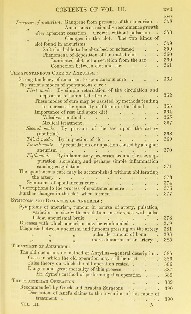 PACK Progress of aneunsm. Gangrene from pressure of the aneurism . 358 J, Aneurisms occasionally recommence growth after apparent cessation. Growth without pulsation . 358 „ „ Changes in the clot. The two kinds of clot found in aneurisms ..... . 359 Soft clot liable to be absorbed or softened . .359 Phenomena of deposition of laminated clot . . 360 Laminated clot not a secretion from the sac . 360 Connexion between clot and sac . . . 361 The spontaneous Cure of Aneueism : Strong tendency of aneurism to spontaneous cure . . .362 The various modes of spontaneous cure : First mode. By simple retardation of the circulation and deposition of laminated fibrine . . . . .362 These modes of cure may be assisted by methods tending to increase the quantity of fibrine in the blood . 363 Importance of rest and spare diet .... 364 Valsalva's method ....... 365 Medical treatment. . . , . . .367 Second mode. By pressure of the sac upon the artery (doubtful) 368 Third mode. By impaction of clot . . . . .369 Fourth mode. By retardation or impaction caused by a higher aneurism ......... 370 Fifth mode. By inflammatory processes around the sac, sup- puration, sloughing, and perhaps simple inflammation causing coagulation 371 The spontaneous cure may be accomplished without obliterating the artery 373 Symptoms of spontaneous cure . . . . . ,374 Intez-ruptions to the process of spontaneous cure . . . 376 Further changes in the clot, when formed . . . .377 Symptoms and Diagnosis of Aneurism : Symptoms of aneurism, tumour in course of artery, pulsation, variation in size with circulation, interference with pulse below, aneurismal bruit ...... 378 Diseases with which aneurism may be confounded . . .379 Diagnosis between aneurism and tumours pressing on the artery 381 „ ,, „ pulsatile tumour of bone . 383 » „ „ mere dilatation of an artery . 385 Treatment of Aneurism : The old operation, or method of Antyllus—general description . 385 Cases in which the old operation may still be used . . 386 False theory on which the old operation rested . . . 386 Dangers and great mortality of this process . . . 387 Mr. Syme's method of performing this operation . . 389 The Hunterian Operation 389 Kecommended by Greek and Arabian Surgeons . . . 390 Discussion of Anel's claims to the invention of this mode of treatment . . . . . . , . . 390 VOL. III. I