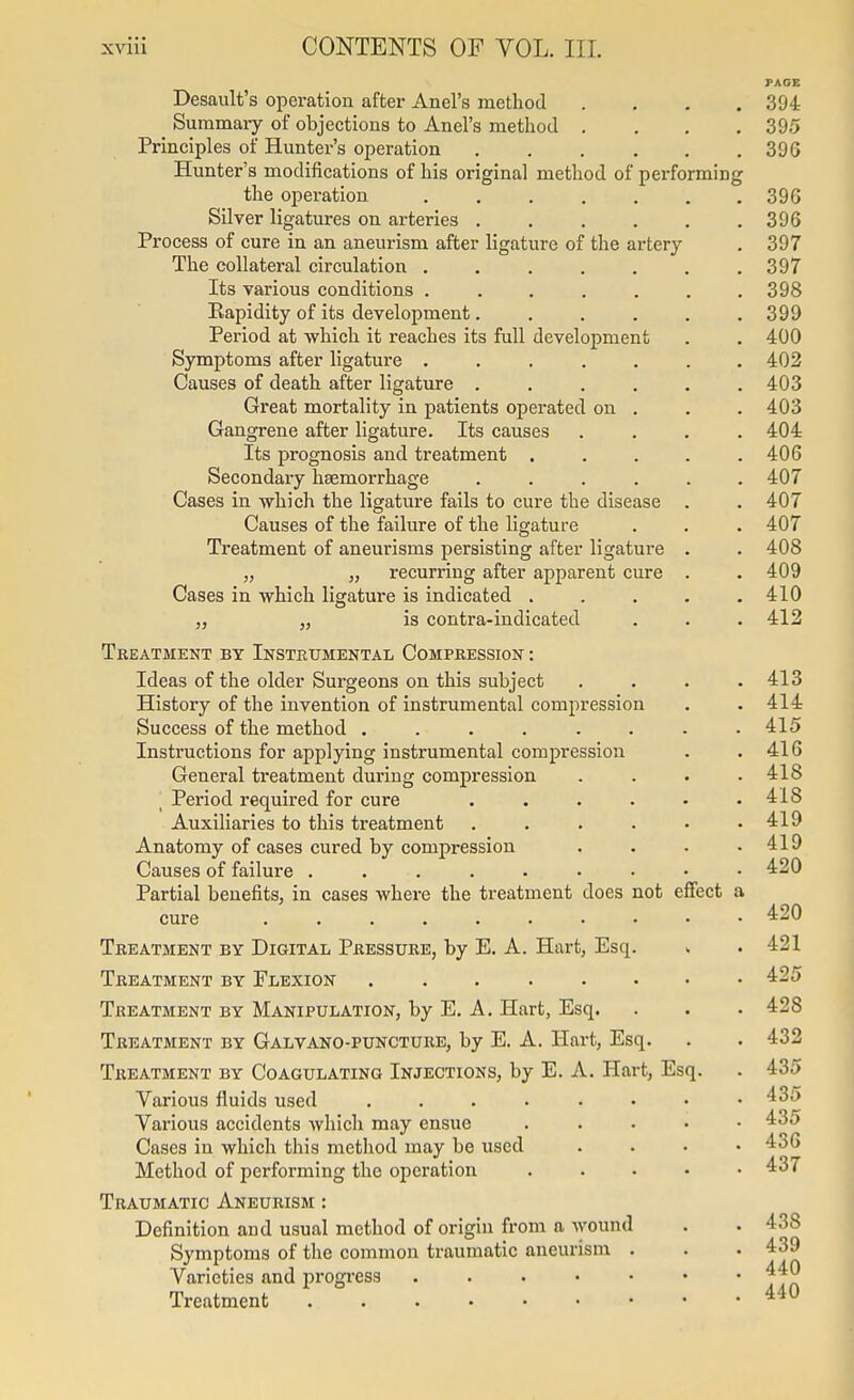 PAGE Desault's operation after Anel's method .... 394 Summai-y of objections to Anel's method . . , .395 Principles of Hunter's operation 396 Hunter's modifications of his original method of performing the operation 39G Silver ligatures on arteries 396 Process of cure in an aneurism after ligature of the artery . 397 The collateral circulation 397 Its various conditions ....... 398 Kapidity of its development. . . , . .399 Period at which it reaches its full development . . 400 Symptoms after ligature ....... 402 Causes of death after ligature . . . . . .403 Great mortality in patients operated on . . . 403 Gangrene after ligature. Its causes .... 404 Its prognosis and treatment . . . . .406 Secondary haemorrhage ...... 407 Cases in -which the ligature fails to cure the disease . . 407 Causes of the failure of the ligature . . . 407 Treatment of aneurisms persisting after ligature . . 408 „ „ recurring after apparent cure . . 409 Cases in which ligature is indicated . . . . .410 „ „ is contra-indicated . . . 412 Treatment by Instrumental Compression : Ideas of the older Surgeons on this subject . . . .413 History of the invention of instrumental compression . . 414 Success of the method ........ 415 Instructions for applying instrumental compression . .416 General treatment during compression .... 418 ■ Period required for cure . . . . • .418 Auxiliaries to this treatment . . . . • .419 Anatomy of cases cured by compression . . . .419 Causes of failure 4:20 Partial benefits, in cases where the treatment does not eflfect a cure 420 Treatment by Digital Pressure, by E. A. Hart, Esq. > . 421 Treatment by Flexion 425 Treatment by Manipulation, by E. A, Hart, Esq. . . . 428 Treatment by Galvano-puncture, by E. A. Hart, Esq. . . 432 Treatment by Coagulating Injections, by E. A. Hart, Esq. . 435 Various fluids used . . . . • • • .435 Various accidents which may ensue ..... 435 Cases in which this method may be used .... 436 Method of performing the operation . . . • • 437 Traumatic Aneurism : Definition and usual method of origin from a wound . . 438 Symptoms of the common traumatic aneurism . . . 439 Varieties and progress Treatment