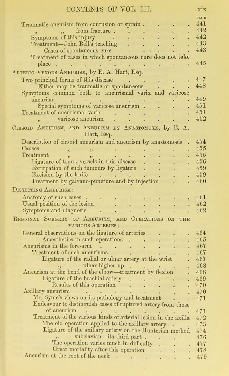 PAGE Traumatic aneurism from contusion or sprain .... 441 „ „ from fracture ...... 442 Symptoms of this injury ...... 442 Treatment—John Bell's teaching ..... 443 Cases of spontaneous cure ..... 443 Treatment of cases in which spontaneous cure does not take place .......... 445 Akterio-Vekous Aneurism, by E. A. Hart, Esq. Two principal forms of this disease ..... 447 Either may be traumatic or spontaneous . . . 448 Symptoms common both to aneurismal varix and varicose aneurism ......... 449 Special symptoms of varicose aneurism .... 451 Treatment of aneurismal varix . . . . . .451 „ varicose aneurism ...... 452 CiBSOiD Aneurism, and Aneurism by Anastomosis, by E. A. Hart, Esq. Description of cirsoid aneurism and aneurism by anastomosis . 454 Causes „ ....... 455 Treatment „ „ ...... 455 Ligature of trunk-vessels in this disease .... 456 Extirpation of such tumours by ligature .... 459 Excision by the knife ....... 459 Treatment by galvano-puncture and by injection . . 460 Dissecting Aneurism : Anatomy of such cases ........ 461 Usual position of the lesion . . . . . .462 Symptoms and diagnosis . . . . . . .462 Regional Surgery of Aneurism, and Operations on the various Arteries : General observations on the ligature of arteries . . . 464 Anjesthetics in such operations . . . . .465 Aneurisms in the fore-arm ....... 467 Treatment of such aneurisms ...... 467 Ligature of the radial or ulnar artery at the wrist . 467 „ ulnar higher up . . . . . 468 Aneurism at the bend of the elbow—treatment by flexion . 468 Ligature of the brachial artery . . . , .469 Results of this operation ..... '470 Axillary aneurism ........ 470 Mr. Syme's views on its pathology and treatment . .471 Endeavour to distinguish cases of ruptured artery from those of aneurism ........ 471 Treatment of the various kinds of arterial lesion in the axilla 472 The old operation applied to the axillary artery . .473 Ligature of the axillary artery on the Hunterian method 474 „ subclavian—its third part . . . .476 The operation varies mucli in difficulty . . .477 Great mortality after this operation . . . 478 Aneurism at the root of the neck 479