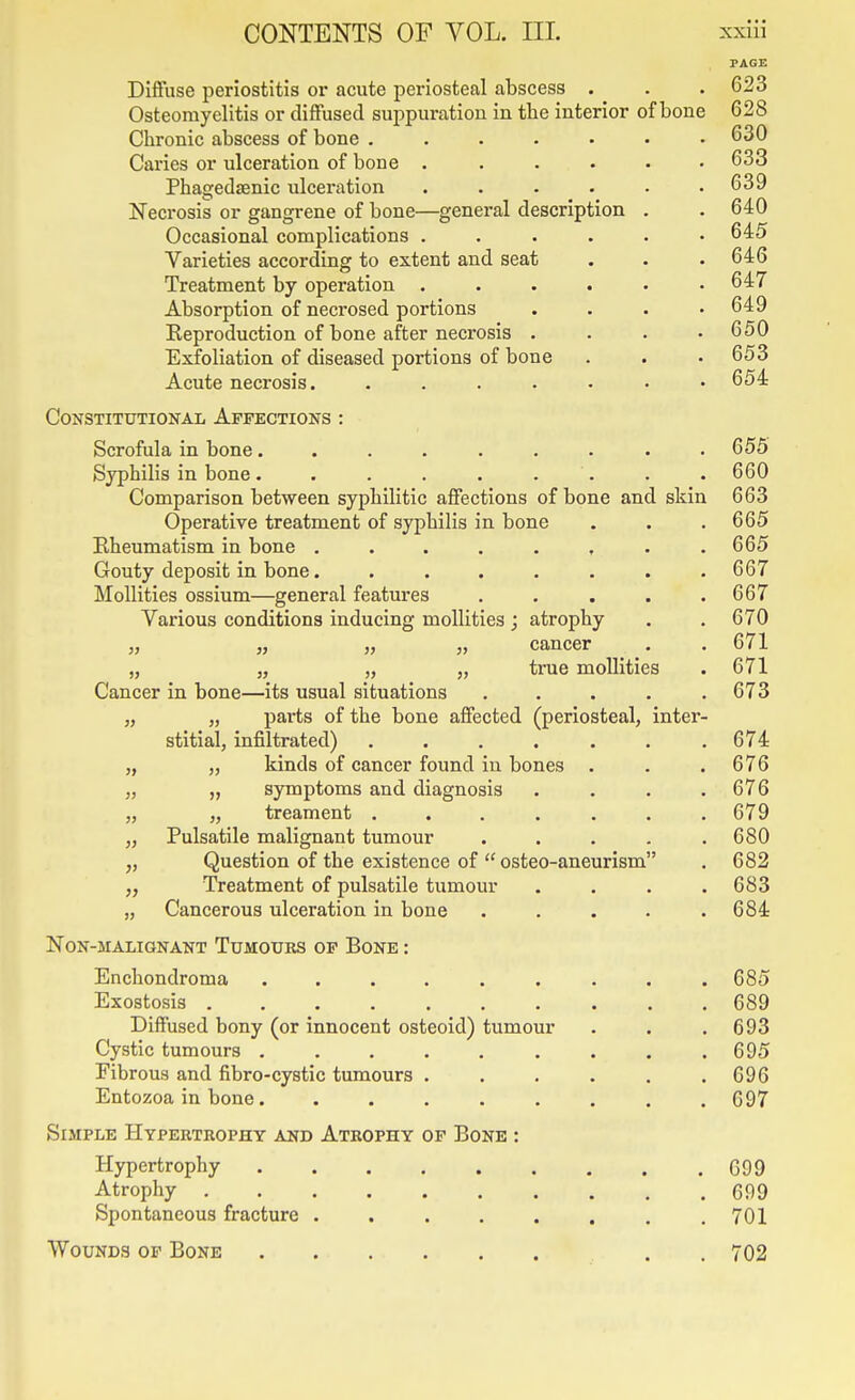 Diffuse periostitis or acute periosteal abscess . Osteomyelitis or diffused suppuration in the interior of bone Chronic abscess of bone .... Caries or ulceration of bone . Phagedsenic ulceration Necrosis or gangrene of bone—general description Occasional complications . Varieties according to extent and seat Treatment by operation . Absorption of necrosed portions Reproduction of bone after necrosis . Exfoliation of diseased portions of bone Acute necrosis. .... Constitutional Affections : Scrofula in bone......... Syphilis in bone. . . . . . . Comparison between syphilitic affections of bone and skin Operative treatment of syphilis in bone Rheumatism in bone ........ Gouty deposit in bone........ MoUities ossium—general features ..... Various conditions inducing moUities ; atrophy „ J, „ J, cancer ^ „ „ „ „ true moUities Cancer in bone—its usual situations ..... „ „ parts of the bone affected (periosteal, inter- stitial, infiltrated) ....... „ „ kinds of cancer found in bones . „ „ symptoms and diagnosis .... „ „ treament ....... Pulsatile malignant tumour ..... Question of the existence of  osteo-aneurism Treatment of pulsatile tumour .... Cancerous ulceration in bone ..... }) >} Non-malignant Tumours op Bone : Enchondroma ...... Exostosis ....... Diffused bony (or innocent osteoid) tumour Cystic tumours ...... Fibrous and fibro-cystic tumours . Entozoa in bone...... Simple Hypertrophy and Atrophy op Bone : Hypertrophy Atrophy Spontaneous fracture ..... Wounds op Bone 623 628 630 633 639 640 645 646 647 649 650 653 654 655 660 663 665 665 667 667 670 671 671 673 674 676 676 679 680 682 683 684 685 689 693 695 696 697 G99 699 701 702