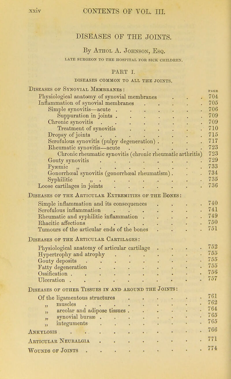 DISEASES OF THE JOINTS. By Athol a. Johnson, Esq. LATE SUEGEON TO THE HOSriTAL EOR SICK CHILDREN. PART I. diseases common to all the joints. Diseases of Synovial Membranes : page Physiological anatomy of synovial membranes . . . 704 Inflammation of synovial membranes . . . . .705 Simple synovitis—acute ....... 706 Suppuration in joints . . . . . . .709 Chronic synovitis ........ 709 Treatment of synovitis . . . . . .710 Dropsy of joints ........ 715 Scrofulous synovitis (pulpy degeneration) . . . .717 Kheumatic synovitis—acute ...... 723 Chronic rheumatic synovitis (chronic rheumatic arthritis) 723 Gouty synovitis ........ 729 Pysemic „ ........ 733 Gonorrhceal synovitis (gonorrhoeal rheumatism) . . . 734 Syphilitic „.......• 735 Loose cartilages in joints ....... 736 Diseases of the Articular Extremities of the Bones : Simple inflammation and its consequences .... 740 Scrofulous inflammation . . . . . . .741 Rheumatic and syphilitic inflammation ..... 749 Rhacitic affections ........ 750 Tumours of the articular ends of the bones .... 751 Diseases op the Articular Cartilages : Physiological anatomy of articular cartilage .... 752 Hypertrophy and atrophy . . . . . . .755 Gouty deposits 755 Fatty degeneration Ossification . . . . . . . • • .too Ulceration 757 Diseases of other Tissues in and around the Joints : Of the ligamentous structures 761 „ muscles ......... 'J*'^ „ areolar and adipose tissues „ synovial bursse . . . . . . • . i^Q5 „ integuments '^^ Ankylosis ''^^ Articular Neuralgia ^'^^ Wounds op Joints ^''^