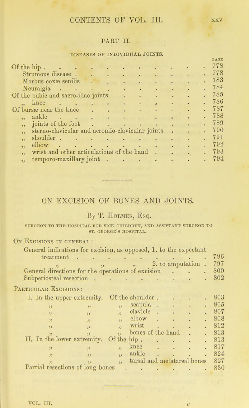 PAET II. DISEASES OP INDIVIDUAL JOINTS. Of the tip 778 Strumous disease 778 Morbus cox£e senilis . . . . . . . • 783 Neuralgia 784 Of the pubic and sacro-iliac joints ...... 785 „ knee , . . . 786 Of bursse near the knee . . . . • . . .787 „ ankle .......... 788 „ joints of the foot ........ 789 „ sterno-clavicular and acromio-clavicular joints . . . 790 „ shoulder . . . . . . . . . .791 elbow .......... 792 „ wiist and other articulations of the hand .... 793 „ temporo-maxillary joint ....... 794 ON EXCISION OF BONES AND JOINTS. By T. Holmes, Esq. SDKGEON TO THE HOSPITAL FOR SICK CHILDREN, AND ASSISTANT SURGEON TO ST. George's hospital. On Excisions in general : General indications for excision, as opposed, 1. to the expectant treatment ......... 796 „ „ „ 2. to amputation . 797 General directions for the operations of excision . . . 800 Subperiosteal resection ........ 802 Particular Excisions : I. In the upper extremity. Of the shoulder .... 803 j> )) „ scapula .... 805 jj JJ „ clavicle .... 807 53 j> „ elbow .... 808 >J JJ ,, wrist .... 812 1) )j „ bones of the hand 813 II. In the lower extremity. Of the hip ..... 813 » JJ „ knee .... 817 JJ „ ankle .... 824 JJ „ tarsal and metatarsal bones 827 Partial resections of long bones ...... 830 VOL. in. c