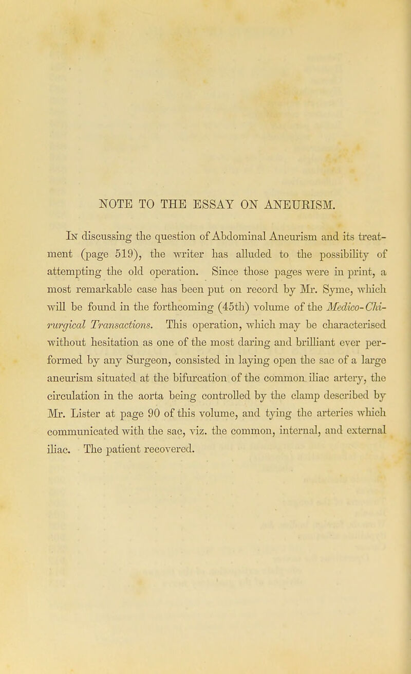 NOTE TO THE ESSAY ON ANEURISM. In discussing the question of Aloclominal Aneurism and its treat- ment (page 519), tlie writer lias alluded to the possibility of attempting the old operation. Since those pages were in print, a most remarkable case has been put on record by Mr. Syme, wliich wiU be found in the forthcoming (45th) volume of the Medico-Chi- rurgical Transactions. This operation, which may be chai*acterised without hesitation as one of the most daring and brilhant ever per- formed by any Surgeon, consisted in laying open the sac of a lai'ge aneurism situated at the bifurcation of the common ihac artery, the circulation in the aorta being controlled by the clamp described by Mr. Lister at page 90 of this volume, and tying the arteries wliich communicated with the sac, viz. the common, internal, and external ihac. The j)atient recovered.