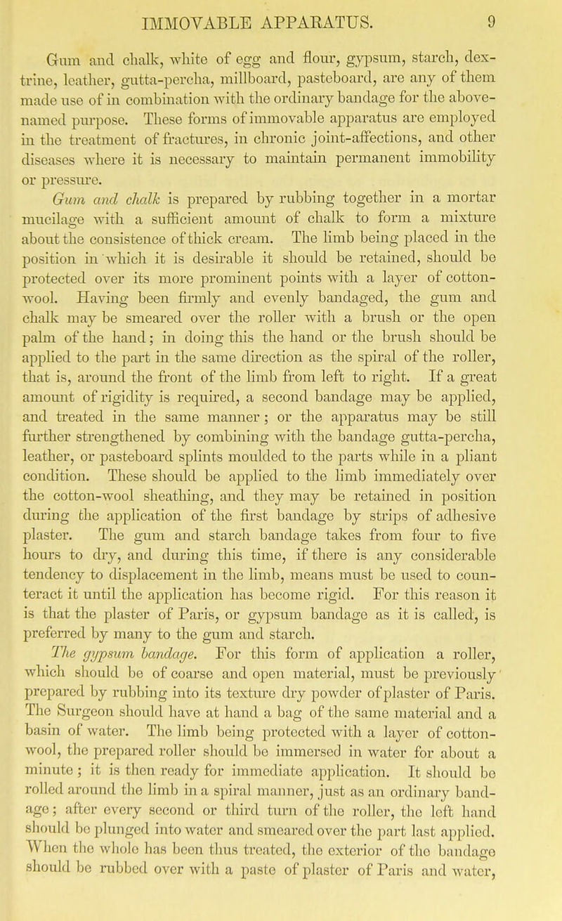 Gum and chalk, white of egg and flour, gypsum, starch, dex- trhie, leather, gutta-percha, millboard, pasteboard, are any of them made use of in combination with the ordinary bandage for the above- named purpose. These forms of immovable apparatus are employed in the treatment of fractures, in chronic joint-afiFections, and other diseases where it is necessary to maintain permanent immobility or pressm'e. Gum and chalk is prepared by rubbing together in a mortar mucilao-e with a sufficient amount of chalk to form a mixture about the consistence of thick cream. The limb being placed in the position in which it is desirable it should be retained, should be protected over its more prominent pomts with a layer of cotton- wool. Having been firmly and evenly bandaged, the gum and chalk may be smeared over the roller with a brush or the open palm of the hand; in doing this the hand or the brush should be applied to the part in the same direction as the spiral of the roller, that is, around the front of the limb from left to right. If a great amomit of rigidity is requu'ed, a second bandage may be applied, and ti'eated in the same manner; or the apparatus may be still fru-ther strengthened by combining with the bandage gutta-percha, leather, or pasteboard splints moulded to the parts while in a pliant condition. These should be aj)plied to the limb immediately over the cotton-wool sheathing, and they may be retained in position during the application of the first bandage by strips of adhesive plaster. The gum and starch bandage takes from four to five hours to dry, and durmg this time, if there is any considerable tendency to displacement in the limb, means must be used to comi- teract it until the application has become rigid. For this reason it is that the plaster of Paris, or gypsum bandage as it is called, is preferred by many to the gum and starch. TJie gypsum bandage. For this form of application a roller, which should be of coarse and open material, must be previously prepared by rubbing into its texture dry powder of plaster of Paris. The Surgeon should have at hand a bag of the same material and a basin of water. The limb being protected with a layer of cotton- wool, the prepared roller should be immersed in water for about a minute ; it is then ready for immediate apphcation. It should be rolled around the Hmb in a spiral manner, just as an ordinaiy band- age ; after every second or third turn of the roller, the left hand should be plunged into water and smeared over the part last applied. When tlio whole has been thus treated, the exterior of the bandage should be rubbed over with a paste of plaster of Paris and water,