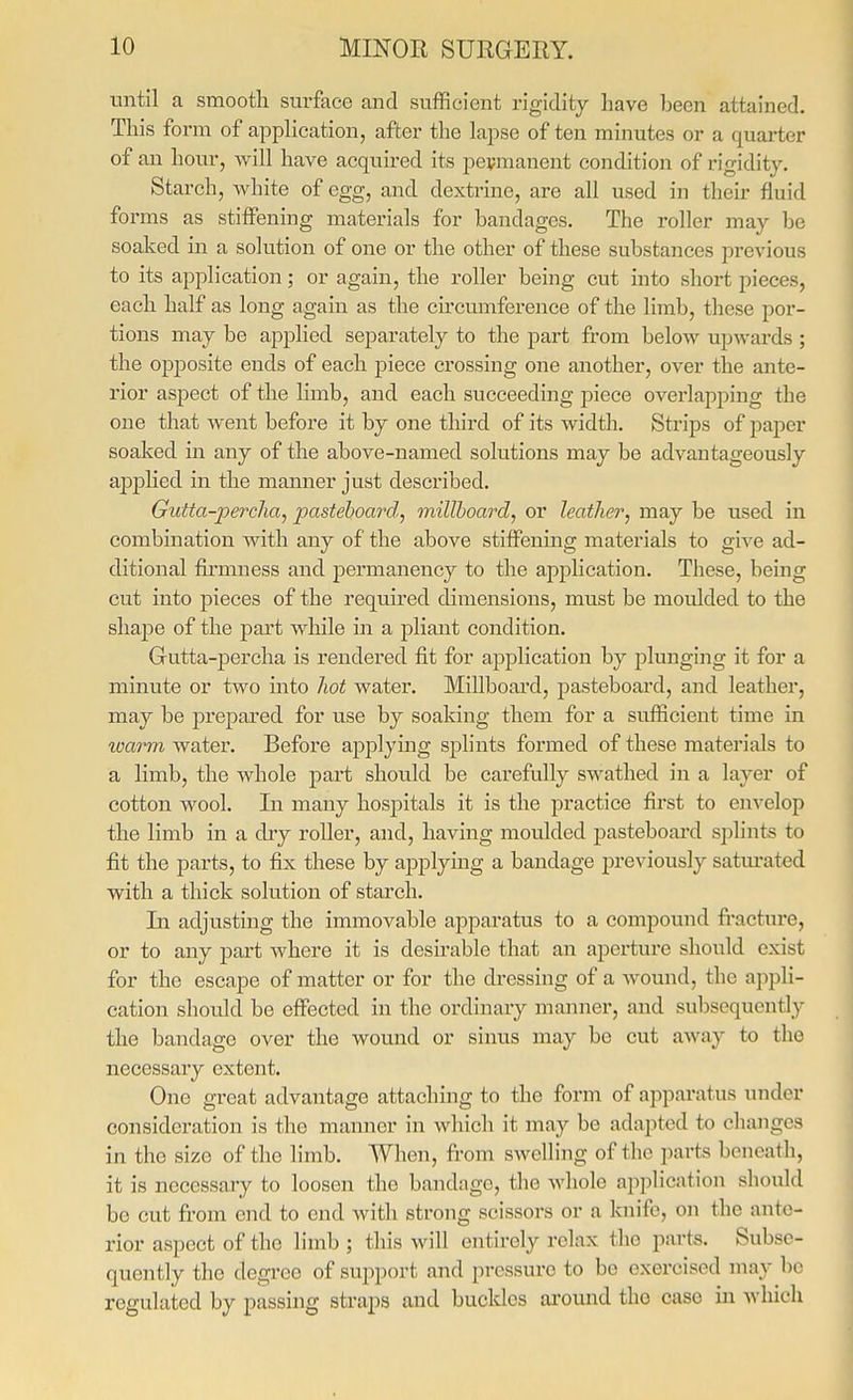 until a smooth surface and sufficient rigidity have been attained. This form of apphcation, after the lapse of ten minutes or a quarter of an hour, will have acquired its permanent condition of rigidity. Starch, white of egg, and dextrine, are all used in their fluid forms as stiffening materials for bandages. The roller may be soaked in a solution of one or the other of these substances previous to its application; or again, the roller being cut into short pieces, each half as long again as the circmnference of the limb, these por- tions may be applied separately to the part from below upwards ; the opposite ends of each piece crossing one another, over the ante- rior aspect of the limb, and each succeeding piece overlapping the one that went before it by one third of its width. Strips of paper soaked in any of the above-named solutions may be advantageously applied in the manner just described. Gutta-percha, pasteboard, millboard, or leather, may be used in combination with any of the above stiffening materials to give ad- ditional firmness and permanency to the application. These, being cut into pieces of the required dimensions, must be moulded to the shaj)e of the part while in a pliant condition. Gutta-percha is rendered fit for application by plunging it for a minute or two into hot water. Millboard, pasteboard, and leather, may be prepared for use by soaking them for a sufficient time in loarm water. Before applying splints formed of these materials to a limb, the whole part should be carefully swathed in a layer of cotton wool. In many hos2oitals it is the practice first to envelop the limb in a dry roUer, and, having moulded pasteboard splints to fit the parts, to fix these by applying a bandage previously satm-ated with a thick solution of starch. In adjusting the immovable apparatus to a compound fi'acture, or to any part where it is desirable that an apertui*e should exist for the escape of matter or for the dressing of a wound, the appli- cation should be effected in the ordinary manner, and subsequently the bandage over the wound or sinus may be cut away to the necessary extent. One great advantage attaching to the form of apparatus under consideration is the manner in wliich it may be adapted to changes in the size of tlie limb. When, from swelling of the parts beneath, it is necessary to loosen the bandage, the whole application should be cut from end to end with strong scissors or a km'fe, on the ante- rior aspect of the limb ; this will entirely relax the parts. Subse- quently the degree of support and pressure to be exercised may be regulated by passing straps and buckles around the case in which