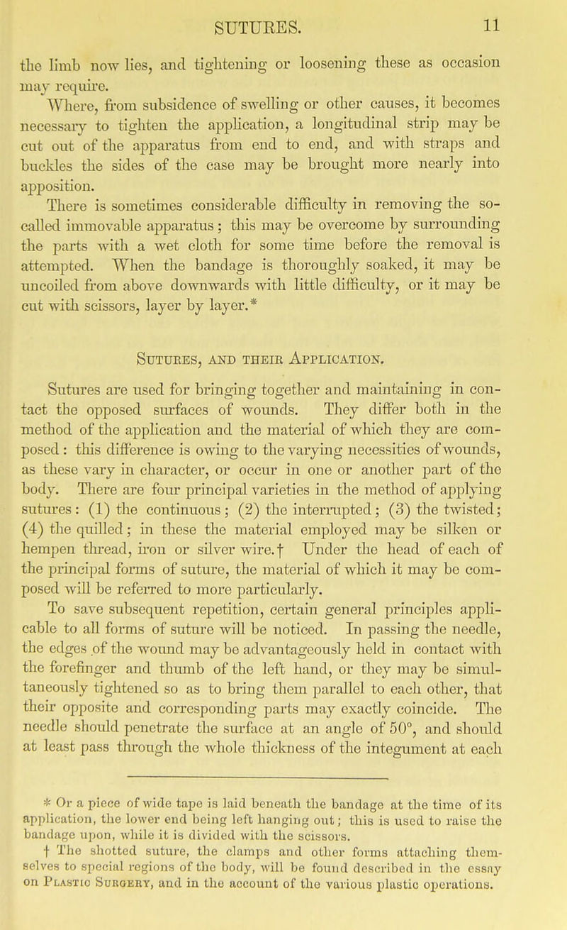 tlie limb now lies, and tightening or loosening these as occasion may requu'e. Where, from subsidence of swelling or other caiises, it becomes necessaiy to tighten the application, a longitudinal strip may be cut out of the apparatus from end to end, and with straps and buckles the sides of the case may be brought more nearly into apposition. There is sometimes considerable difficulty in removing the so- called immovable apparatus; this may be overcome by surrounding the parts Avith a wet cloth for some time before the removal is attempted. When the bandage is thoroughly soaked, it may be uncoiled from above downwards with little difficulty, or it may be cut witli scissors, layer by layer.* Sutures, and their Application. Sutures are used for bringing together and maintaining in eon- tact the opposed surfaces of wounds. They differ both in the method of the application and the material of which they are com- posed : this difference is owing to the varying necessities of wounds, as these vary in character, or occur in one or another part of the body. Tliere are four principal varieties in the method of applying sutures: (1) the continuous; (2) the interiaipted; (3) the twisted; (4) the quilled; in these the material employed may be silken or hempen thread, fron or silver wire.f Under the head of each of the principal forms of suture, the material of which it may be com- posed will be refeiTed to more particularly. To save subsequent repetition, certain general principles appli- cable to all forms of suture will be noticed. In passing the needle, the edges of the wound may be advantageously held in contact with the forefinger and thumb of the left hand, or they may be simul- taneously tightened so as to bring them parallel to each other, that their opposite and corresponding parts may exactly coincide. The needle should penetrate the surface at an angle of 50°, and should at least pass through the whole thickness of the integument at each * Or a piece of wide tape is laid beneath the bandage at the time of its application, the lower end being left hanging out; this is used to raise the bandage upon, while it is divided with the scissors. f The shotted suture, the clamps and other forms attaching them- selves to special regions of the body, will be found described in the essay on Plastic Surgery, and in the account of the various plastic operations.
